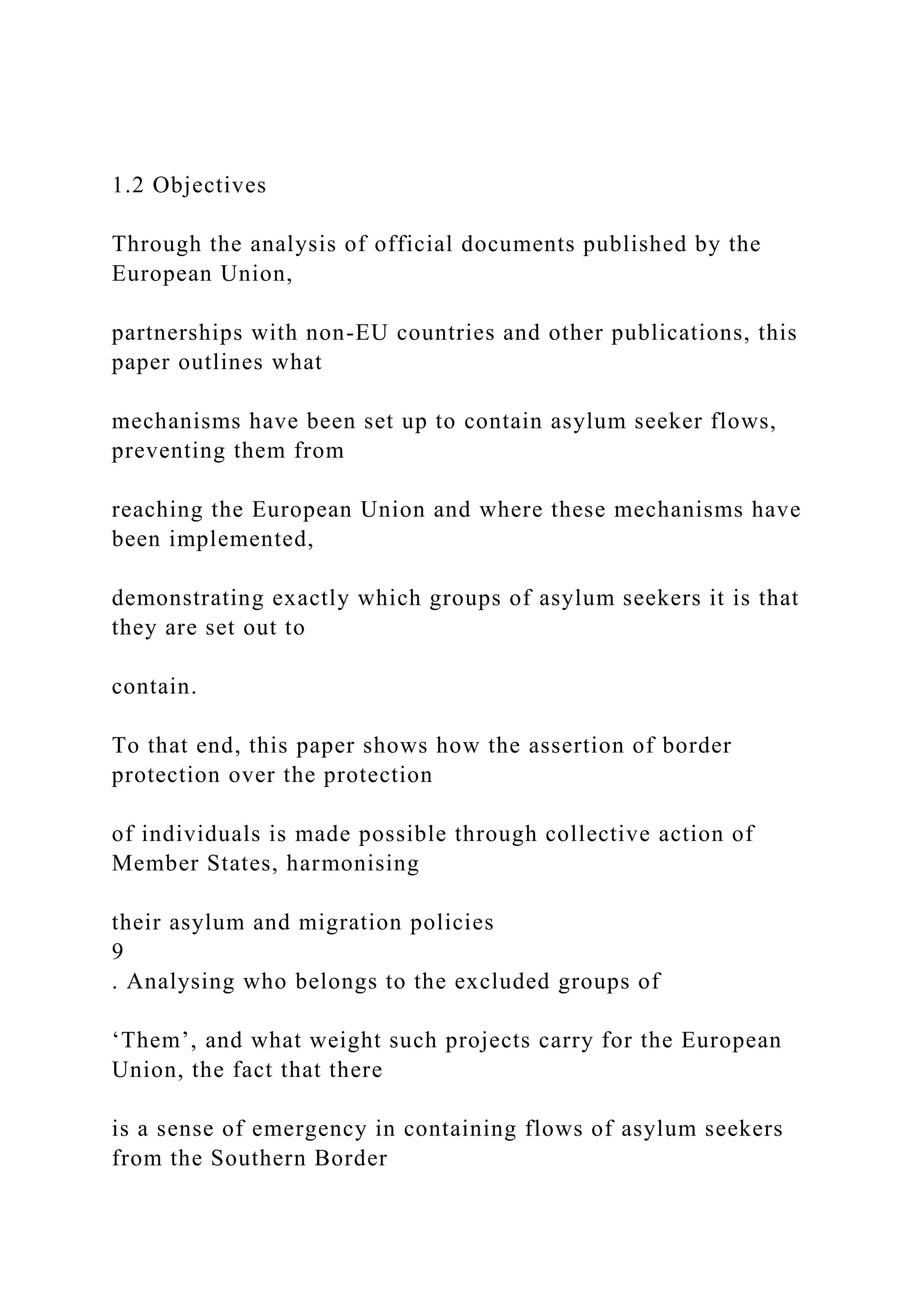1.2 Objectives
Through the analysis of official documents published by the
European Union,
partnerships with non-EU countries and other publications, this
paper outlines what
mechanisms have been set up to contain asylum seeker flows,
preventing them from
reaching the European Union and where these mechanisms have
been implemented,
demonstrating exactly which groups of asylum seekers it is that
they are set out to
contain.
To that end, this paper shows how the assertion of border
protection over the protection
of individuals is made possible through collective action of
Member States, harmonising
their asylum and migration policies
9
. Analysing who belongs to the excluded groups of
‘Them’, and what weight such projects carry for the European
Union, the fact that there
is a sense of emergency in containing flows of asylum seekers
from the Southern Border
 