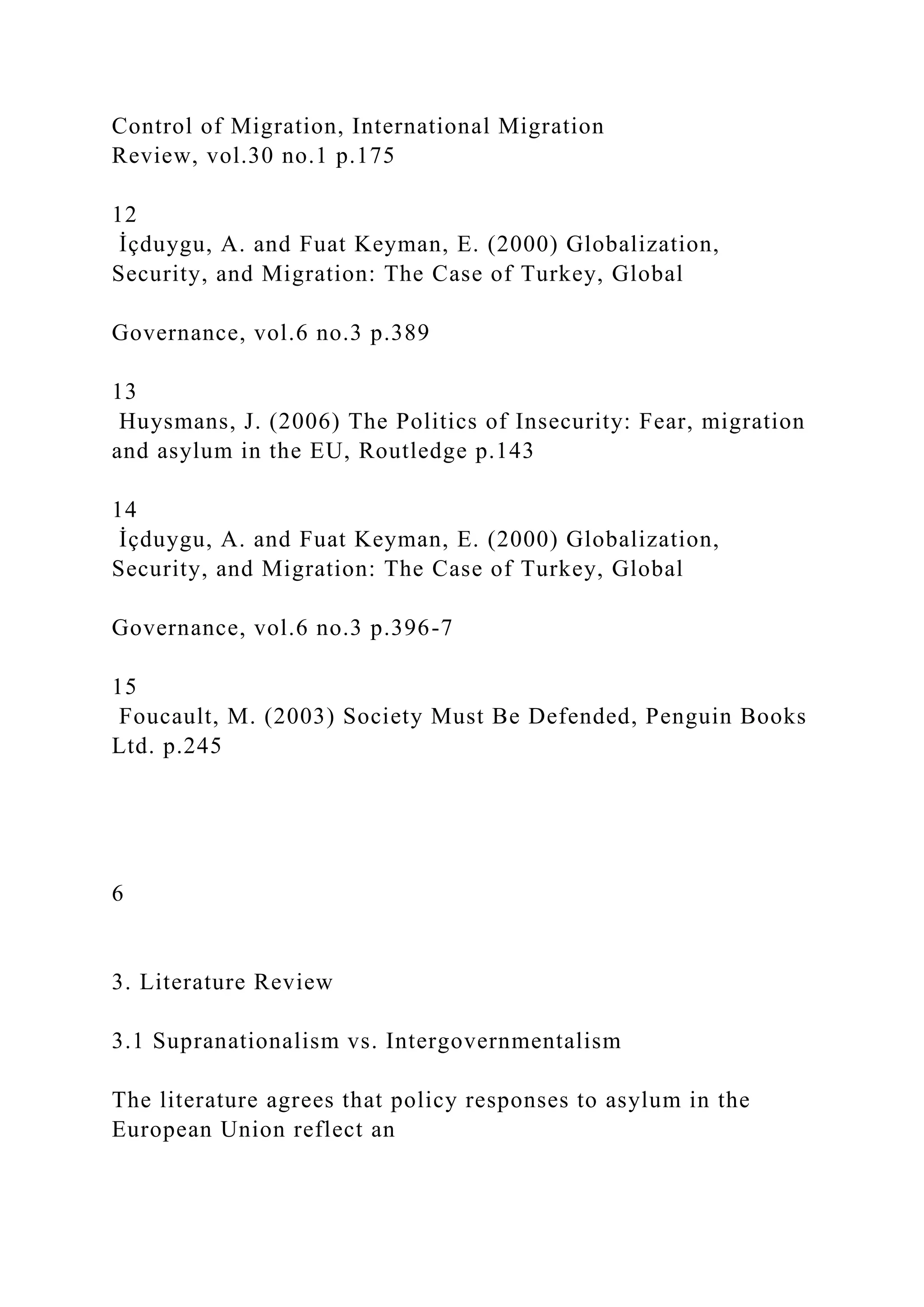 Control of Migration, International Migration
Review, vol.30 no.1 p.175
12
İçduygu, A. and Fuat Keyman, E. (2000) Globalization,
Security, and Migration: The Case of Turkey, Global
Governance, vol.6 no.3 p.389
13
Huysmans, J. (2006) The Politics of Insecurity: Fear, migration
and asylum in the EU, Routledge p.143
14
İçduygu, A. and Fuat Keyman, E. (2000) Globalization,
Security, and Migration: The Case of Turkey, Global
Governance, vol.6 no.3 p.396-7
15
Foucault, M. (2003) Society Must Be Defended, Penguin Books
Ltd. p.245
6
3. Literature Review
3.1 Supranationalism vs. Intergovernmentalism
The literature agrees that policy responses to asylum in the
European Union reflect an
 