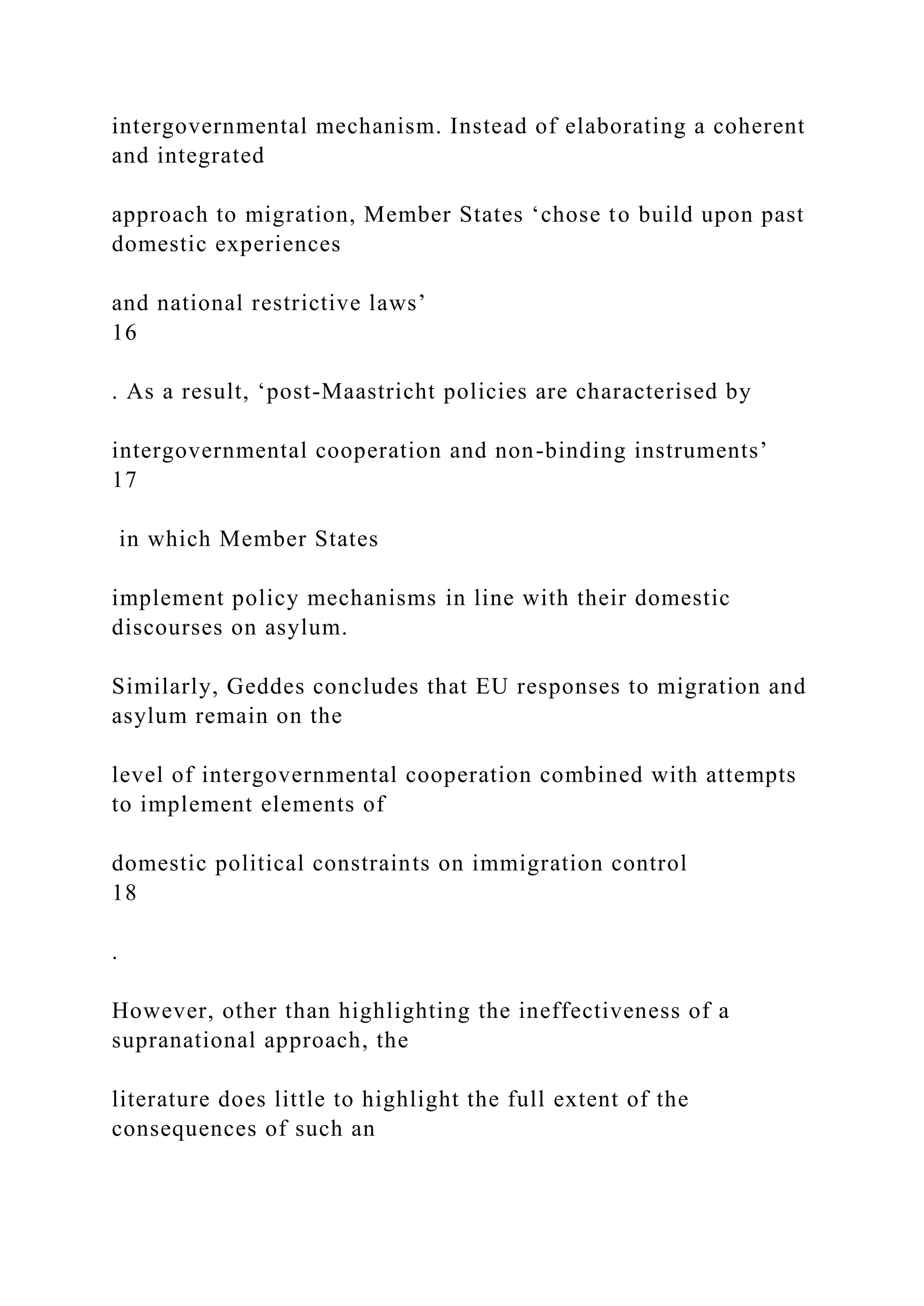 intergovernmental mechanism. Instead of elaborating a coherent
and integrated
approach to migration, Member States ‘chose to build upon past
domestic experiences
and national restrictive laws’
16
. As a result, ‘post-Maastricht policies are characterised by
intergovernmental cooperation and non-binding instruments’
17
in which Member States
implement policy mechanisms in line with their domestic
discourses on asylum.
Similarly, Geddes concludes that EU responses to migration and
asylum remain on the
level of intergovernmental cooperation combined with attempts
to implement elements of
domestic political constraints on immigration control
18
.
However, other than highlighting the ineffectiveness of a
supranational approach, the
literature does little to highlight the full extent of the
consequences of such an
 
