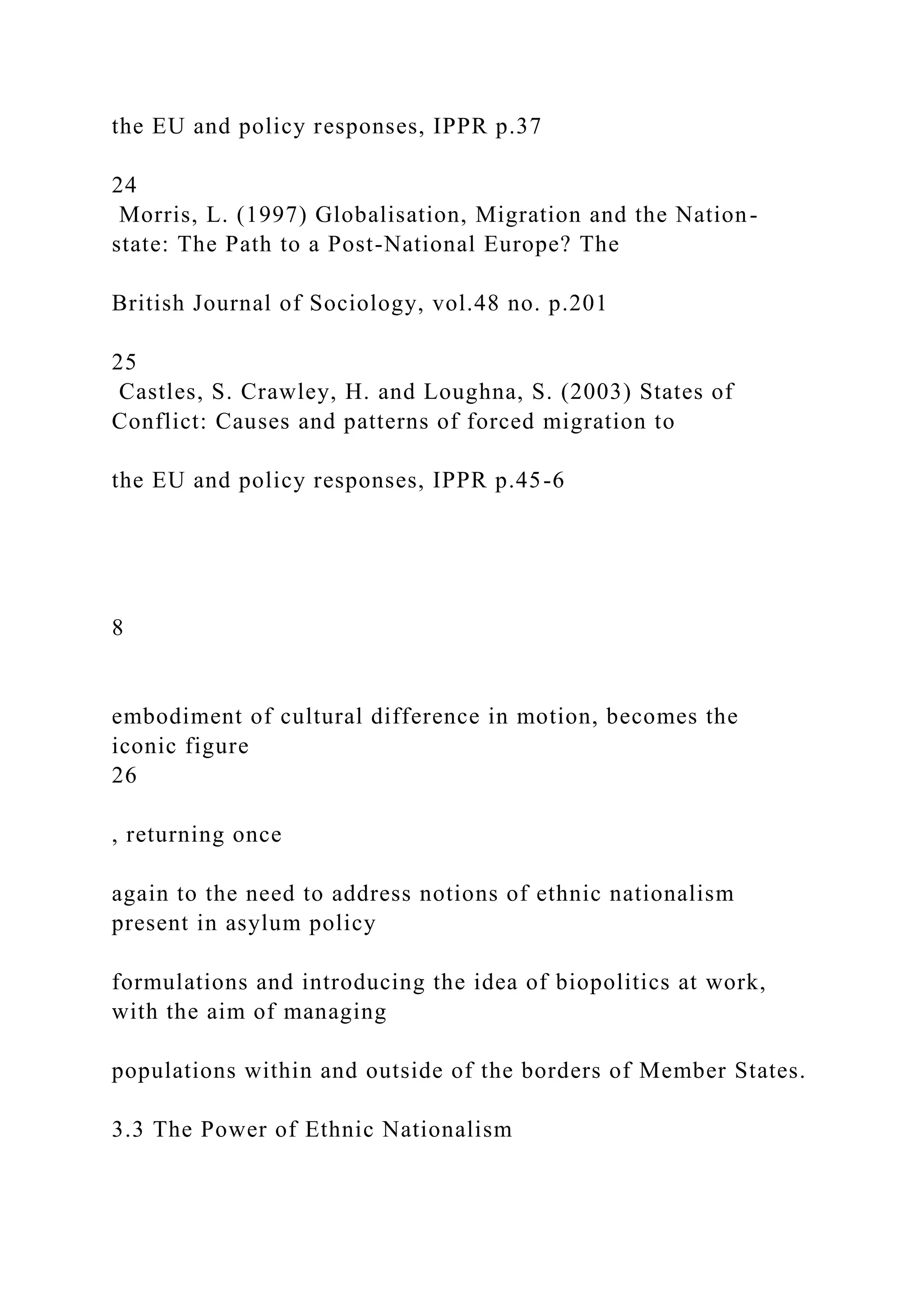 the EU and policy responses, IPPR p.37
24
Morris, L. (1997) Globalisation, Migration and the Nation-
state: The Path to a Post-National Europe? The
British Journal of Sociology, vol.48 no. p.201
25
Castles, S. Crawley, H. and Loughna, S. (2003) States of
Conflict: Causes and patterns of forced migration to
the EU and policy responses, IPPR p.45-6
8
embodiment of cultural difference in motion, becomes the
iconic figure
26
, returning once
again to the need to address notions of ethnic nationalism
present in asylum policy
formulations and introducing the idea of biopolitics at work,
with the aim of managing
populations within and outside of the borders of Member States.
3.3 The Power of Ethnic Nationalism
 