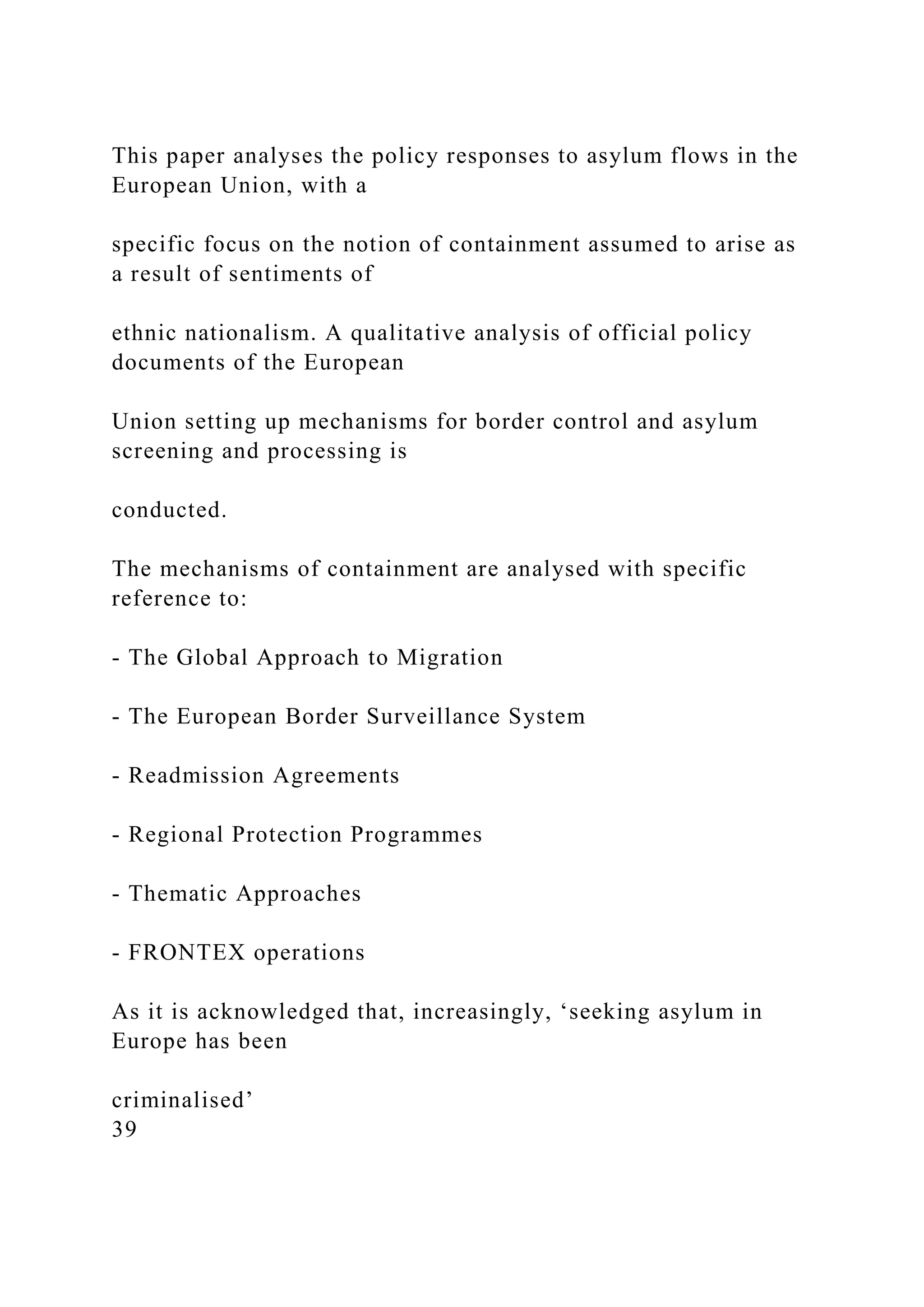 This paper analyses the policy responses to asylum flows in the
European Union, with a
specific focus on the notion of containment assumed to arise as
a result of sentiments of
ethnic nationalism. A qualitative analysis of official policy
documents of the European
Union setting up mechanisms for border control and asylum
screening and processing is
conducted.
The mechanisms of containment are analysed with specific
reference to:
- The Global Approach to Migration
- The European Border Surveillance System
- Readmission Agreements
- Regional Protection Programmes
- Thematic Approaches
- FRONTEX operations
As it is acknowledged that, increasingly, ‘seeking asylum in
Europe has been
criminalised’
39
 