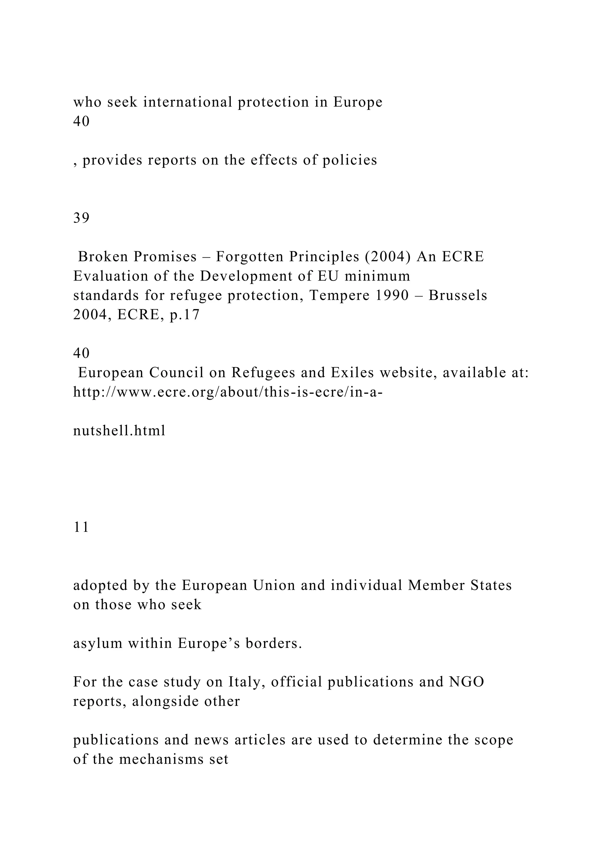 who seek international protection in Europe
40
, provides reports on the effects of policies
39
Broken Promises – Forgotten Principles (2004) An ECRE
Evaluation of the Development of EU minimum
standards for refugee protection, Tempere 1990 – Brussels
2004, ECRE, p.17
40
European Council on Refugees and Exiles website, available at:
http://www.ecre.org/about/this-is-ecre/in-a-
nutshell.html
11
adopted by the European Union and individual Member States
on those who seek
asylum within Europe’s borders.
For the case study on Italy, official publications and NGO
reports, alongside other
publications and news articles are used to determine the scope
of the mechanisms set
 