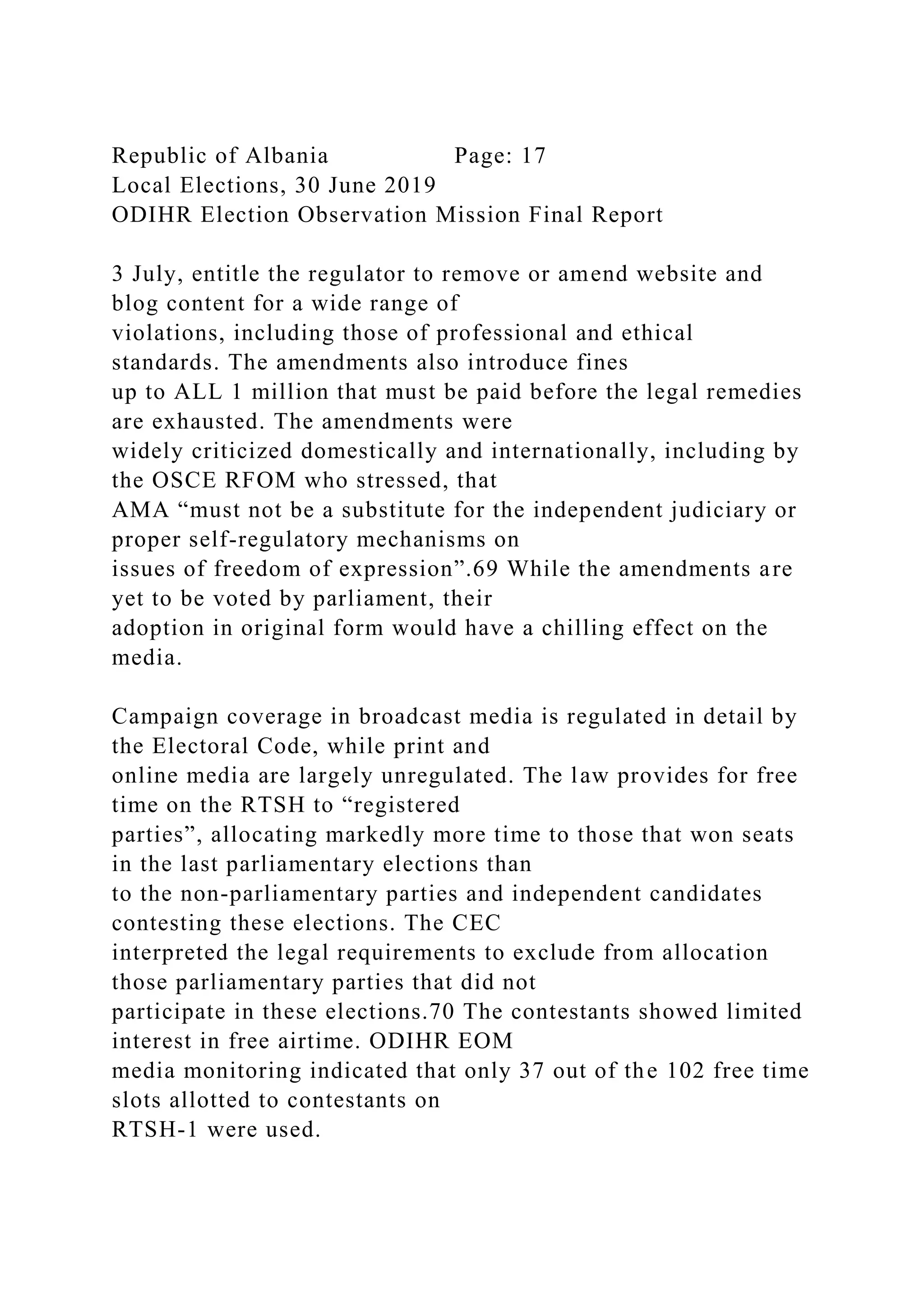 Republic of Albania Page: 17
Local Elections, 30 June 2019
ODIHR Election Observation Mission Final Report
3 July, entitle the regulator to remove or amend website and
blog content for a wide range of
violations, including those of professional and ethical
standards. The amendments also introduce fines
up to ALL 1 million that must be paid before the legal remedies
are exhausted. The amendments were
widely criticized domestically and internationally, including by
the OSCE RFOM who stressed, that
AMA “must not be a substitute for the independent judiciary or
proper self-regulatory mechanisms on
issues of freedom of expression”.69 While the amendments are
yet to be voted by parliament, their
adoption in original form would have a chilling effect on the
media.
Campaign coverage in broadcast media is regulated in detail by
the Electoral Code, while print and
online media are largely unregulated. The law provides for free
time on the RTSH to “registered
parties”, allocating markedly more time to those that won seats
in the last parliamentary elections than
to the non-parliamentary parties and independent candidates
contesting these elections. The CEC
interpreted the legal requirements to exclude from allocation
those parliamentary parties that did not
participate in these elections.70 The contestants showed limited
interest in free airtime. ODIHR EOM
media monitoring indicated that only 37 out of the 102 free time
slots allotted to contestants on
RTSH-1 were used.
 