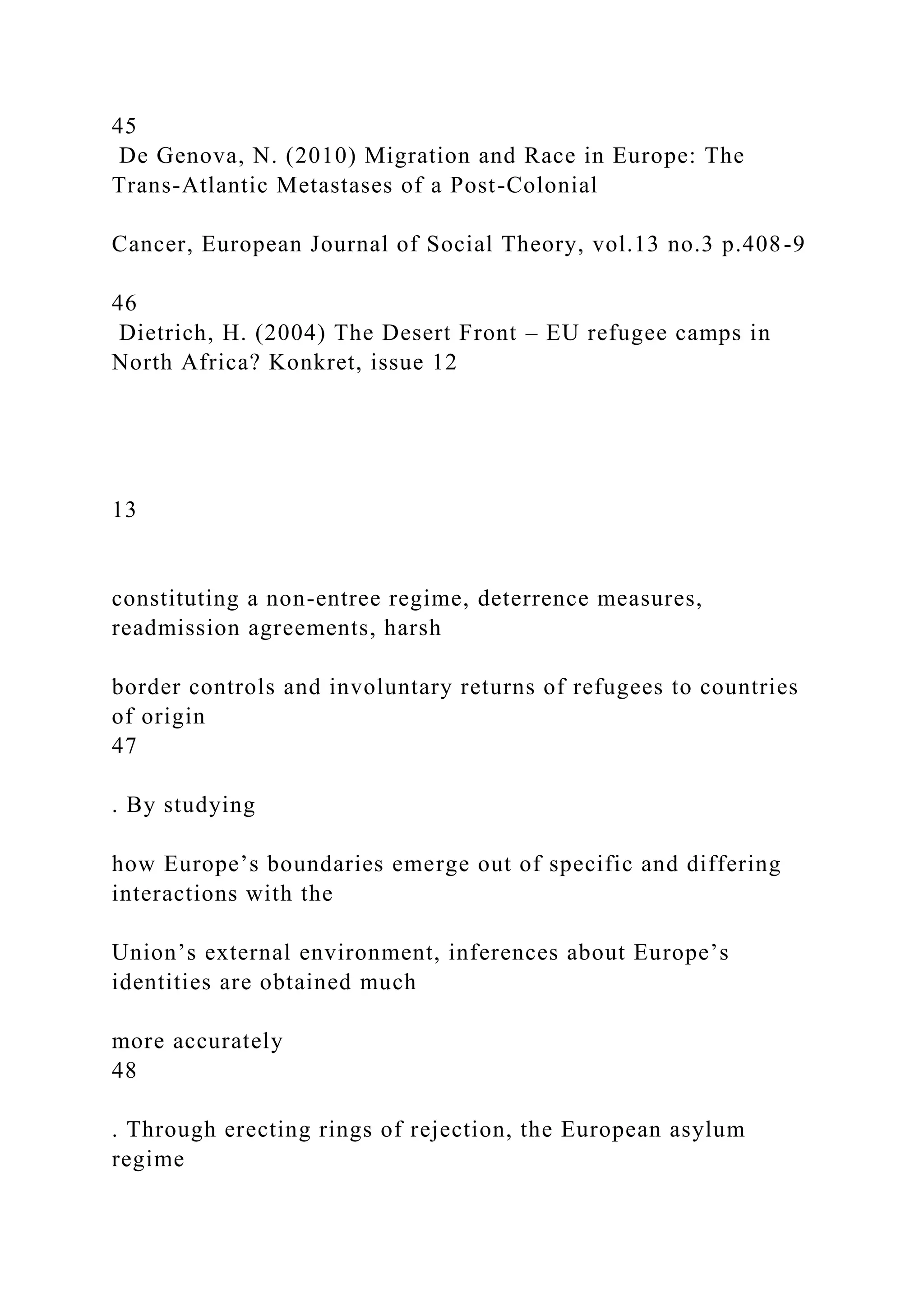 45
De Genova, N. (2010) Migration and Race in Europe: The
Trans-Atlantic Metastases of a Post-Colonial
Cancer, European Journal of Social Theory, vol.13 no.3 p.408-9
46
Dietrich, H. (2004) The Desert Front – EU refugee camps in
North Africa? Konkret, issue 12
13
constituting a non-entree regime, deterrence measures,
readmission agreements, harsh
border controls and involuntary returns of refugees to countries
of origin
47
. By studying
how Europe’s boundaries emerge out of specific and differing
interactions with the
Union’s external environment, inferences about Europe’s
identities are obtained much
more accurately
48
. Through erecting rings of rejection, the European asylum
regime
 