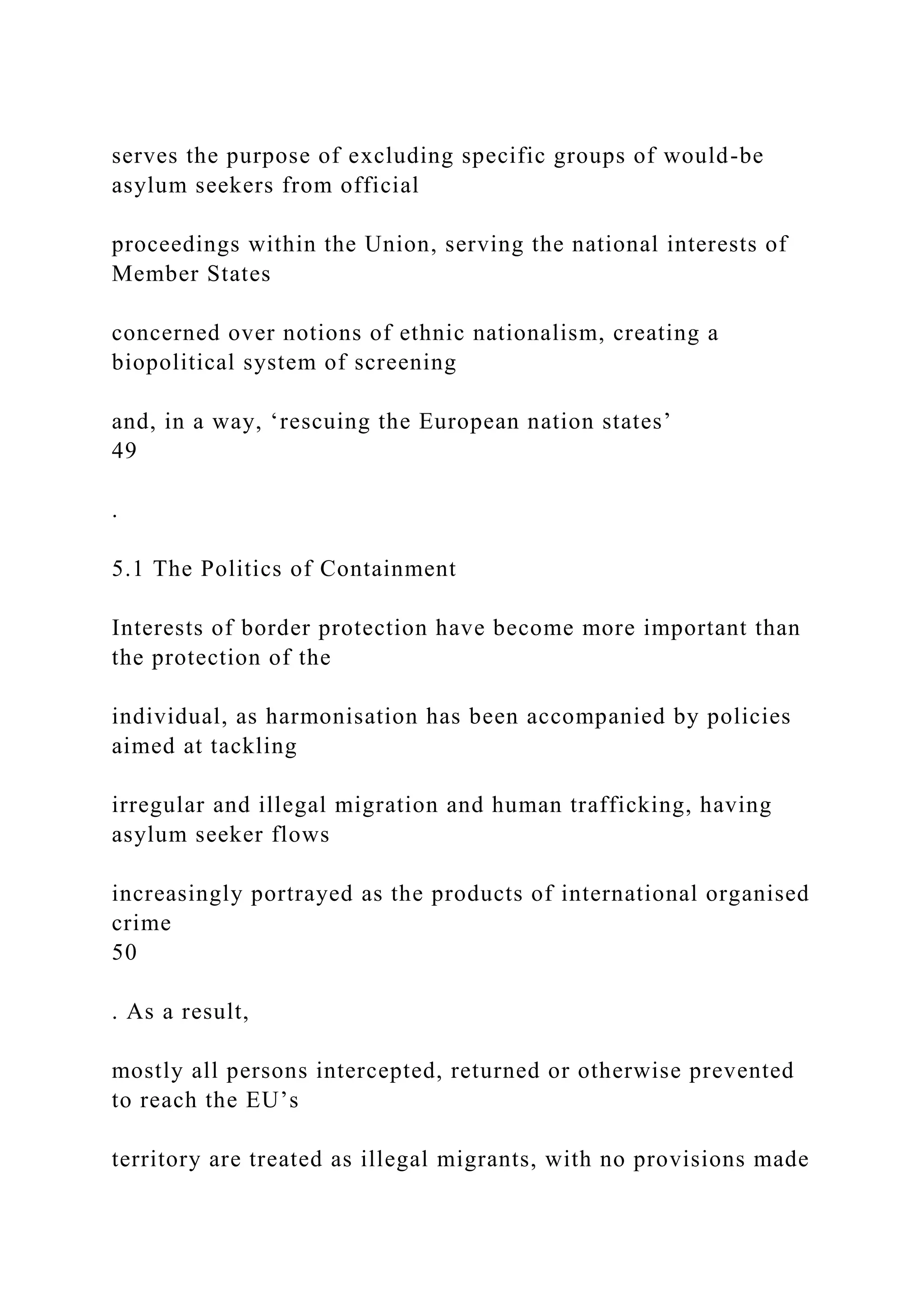 serves the purpose of excluding specific groups of would-be
asylum seekers from official
proceedings within the Union, serving the national interests of
Member States
concerned over notions of ethnic nationalism, creating a
biopolitical system of screening
and, in a way, ‘rescuing the European nation states’
49
.
5.1 The Politics of Containment
Interests of border protection have become more important than
the protection of the
individual, as harmonisation has been accompanied by policies
aimed at tackling
irregular and illegal migration and human trafficking, having
asylum seeker flows
increasingly portrayed as the products of international organised
crime
50
. As a result,
mostly all persons intercepted, returned or otherwise prevented
to reach the EU’s
territory are treated as illegal migrants, with no provisions made
 