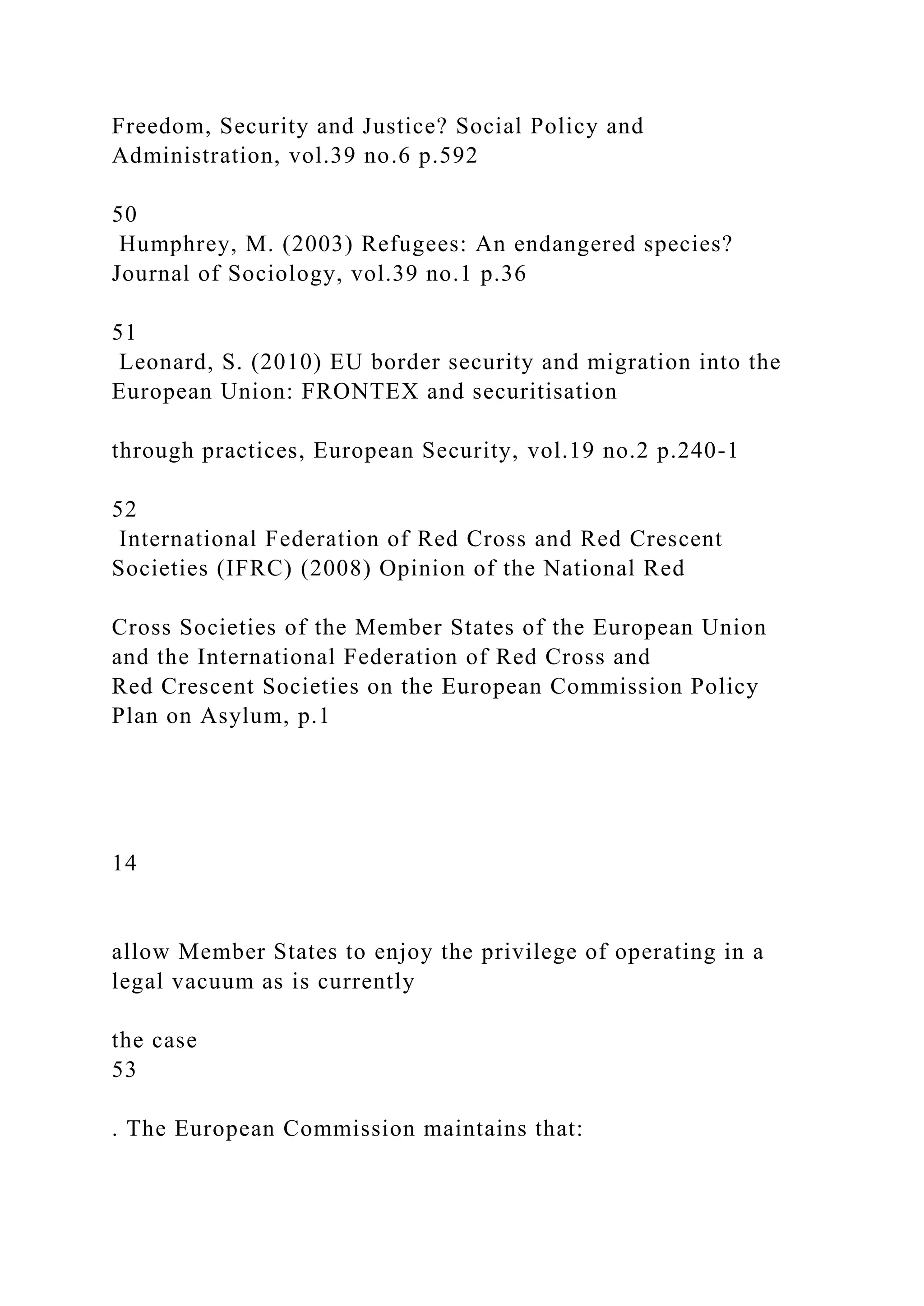 Freedom, Security and Justice? Social Policy and
Administration, vol.39 no.6 p.592
50
Humphrey, M. (2003) Refugees: An endangered species?
Journal of Sociology, vol.39 no.1 p.36
51
Leonard, S. (2010) EU border security and migration into the
European Union: FRONTEX and securitisation
through practices, European Security, vol.19 no.2 p.240-1
52
International Federation of Red Cross and Red Crescent
Societies (IFRC) (2008) Opinion of the National Red
Cross Societies of the Member States of the European Union
and the International Federation of Red Cross and
Red Crescent Societies on the European Commission Policy
Plan on Asylum, p.1
14
allow Member States to enjoy the privilege of operating in a
legal vacuum as is currently
the case
53
. The European Commission maintains that:
 