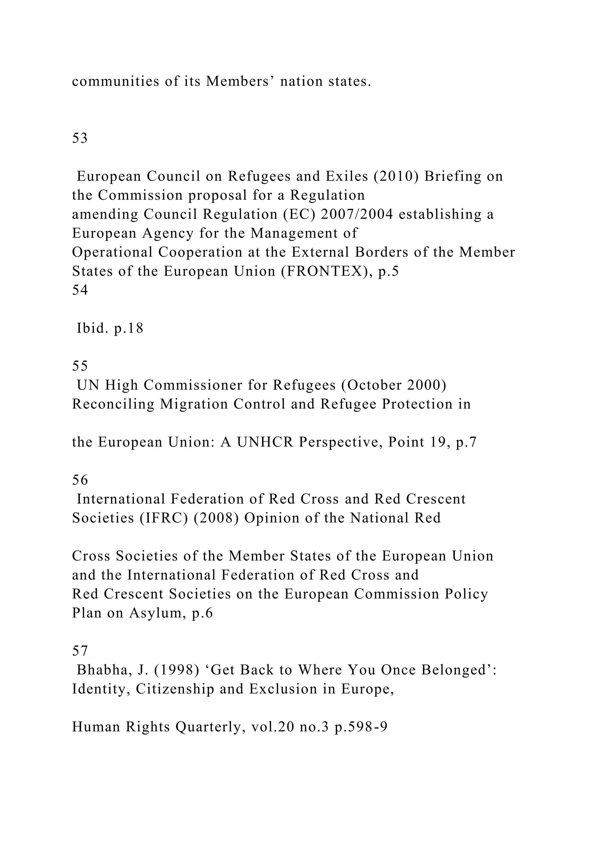 communities of its Members’ nation states.
53
European Council on Refugees and Exiles (2010) Briefing on
the Commission proposal for a Regulation
amending Council Regulation (EC) 2007/2004 establishing a
European Agency for the Management of
Operational Cooperation at the External Borders of the Member
States of the European Union (FRONTEX), p.5
54
Ibid. p.18
55
UN High Commissioner for Refugees (October 2000)
Reconciling Migration Control and Refugee Protection in
the European Union: A UNHCR Perspective, Point 19, p.7
56
International Federation of Red Cross and Red Crescent
Societies (IFRC) (2008) Opinion of the National Red
Cross Societies of the Member States of the European Union
and the International Federation of Red Cross and
Red Crescent Societies on the European Commission Policy
Plan on Asylum, p.6
57
Bhabha, J. (1998) ‘Get Back to Where You Once Belonged’:
Identity, Citizenship and Exclusion in Europe,
Human Rights Quarterly, vol.20 no.3 p.598-9
 