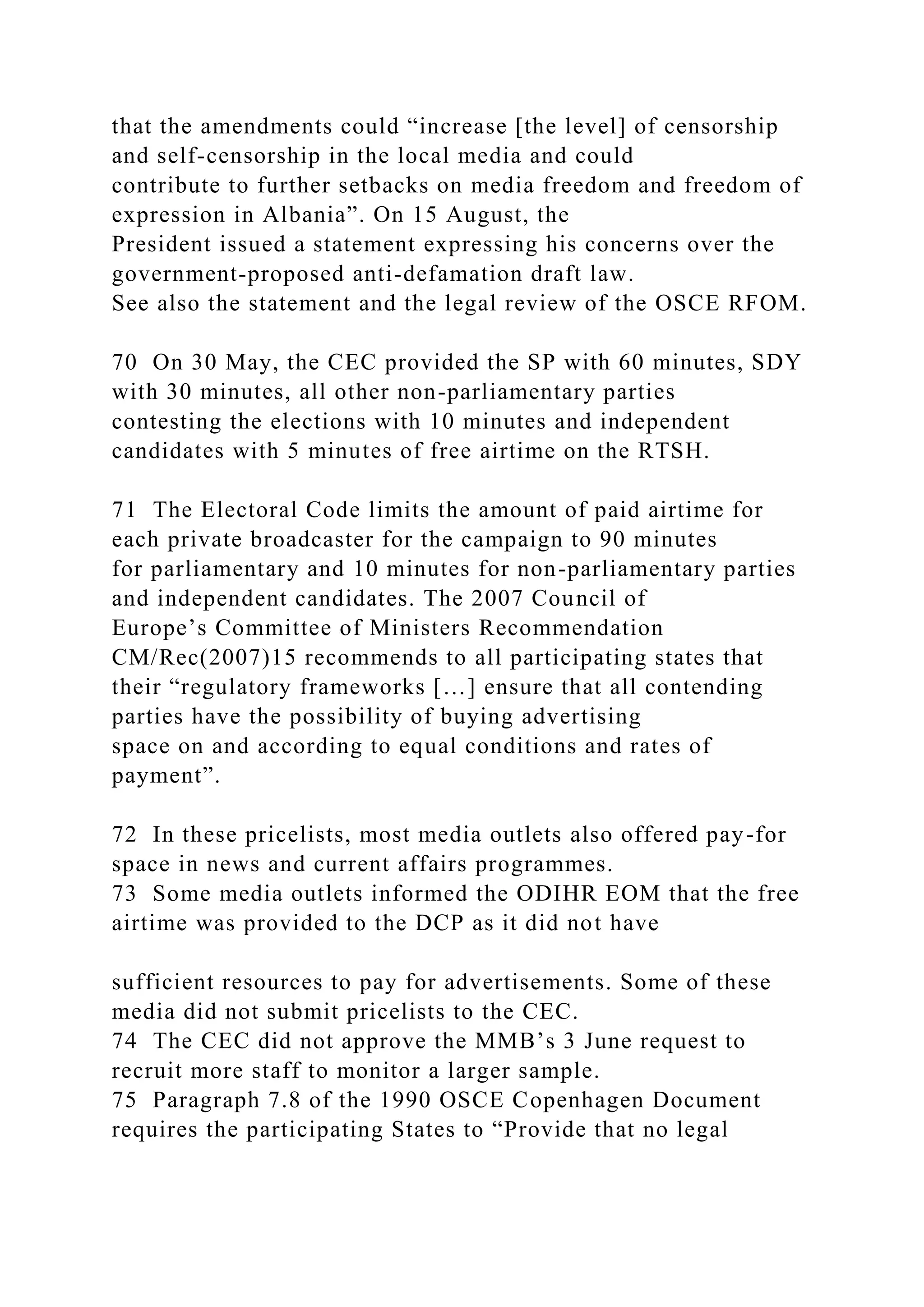 that the amendments could “increase [the level] of censorship
and self-censorship in the local media and could
contribute to further setbacks on media freedom and freedom of
expression in Albania”. On 15 August, the
President issued a statement expressing his concerns over the
government-proposed anti-defamation draft law.
See also the statement and the legal review of the OSCE RFOM.
70 On 30 May, the CEC provided the SP with 60 minutes, SDY
with 30 minutes, all other non-parliamentary parties
contesting the elections with 10 minutes and independent
candidates with 5 minutes of free airtime on the RTSH.
71 The Electoral Code limits the amount of paid airtime for
each private broadcaster for the campaign to 90 minutes
for parliamentary and 10 minutes for non-parliamentary parties
and independent candidates. The 2007 Council of
Europe’s Committee of Ministers Recommendation
CM/Rec(2007)15 recommends to all participating states that
their “regulatory frameworks […] ensure that all contending
parties have the possibility of buying advertising
space on and according to equal conditions and rates of
payment”.
72 In these pricelists, most media outlets also offered pay-for
space in news and current affairs programmes.
73 Some media outlets informed the ODIHR EOM that the free
airtime was provided to the DCP as it did not have
sufficient resources to pay for advertisements. Some of these
media did not submit pricelists to the CEC.
74 The CEC did not approve the MMB’s 3 June request to
recruit more staff to monitor a larger sample.
75 Paragraph 7.8 of the 1990 OSCE Copenhagen Document
requires the participating States to “Provide that no legal
 