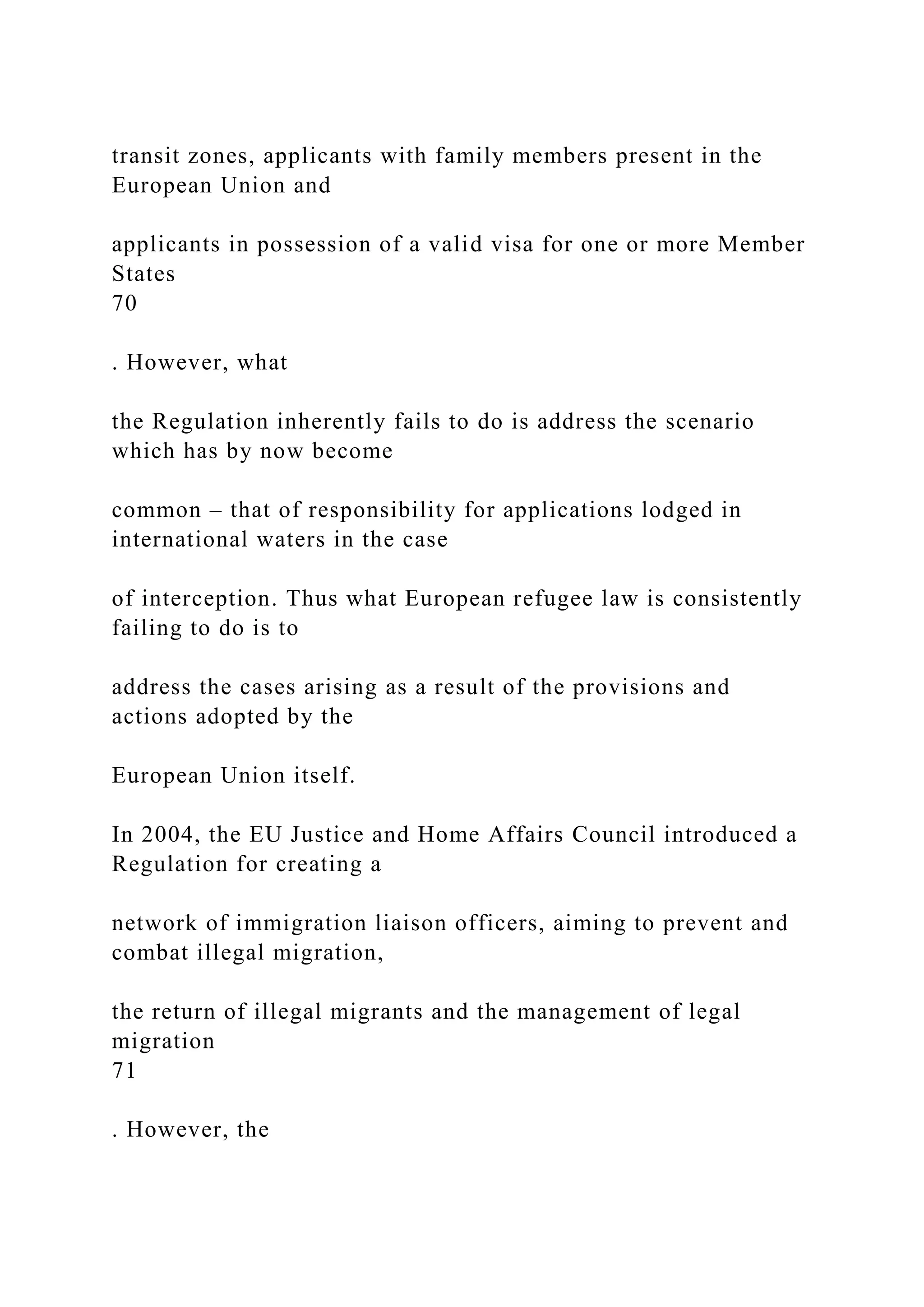 transit zones, applicants with family members present in the
European Union and
applicants in possession of a valid visa for one or more Member
States
70
. However, what
the Regulation inherently fails to do is address the scenario
which has by now become
common – that of responsibility for applications lodged in
international waters in the case
of interception. Thus what European refugee law is consistently
failing to do is to
address the cases arising as a result of the provisions and
actions adopted by the
European Union itself.
In 2004, the EU Justice and Home Affairs Council introduced a
Regulation for creating a
network of immigration liaison officers, aiming to prevent and
combat illegal migration,
the return of illegal migrants and the management of legal
migration
71
. However, the
 