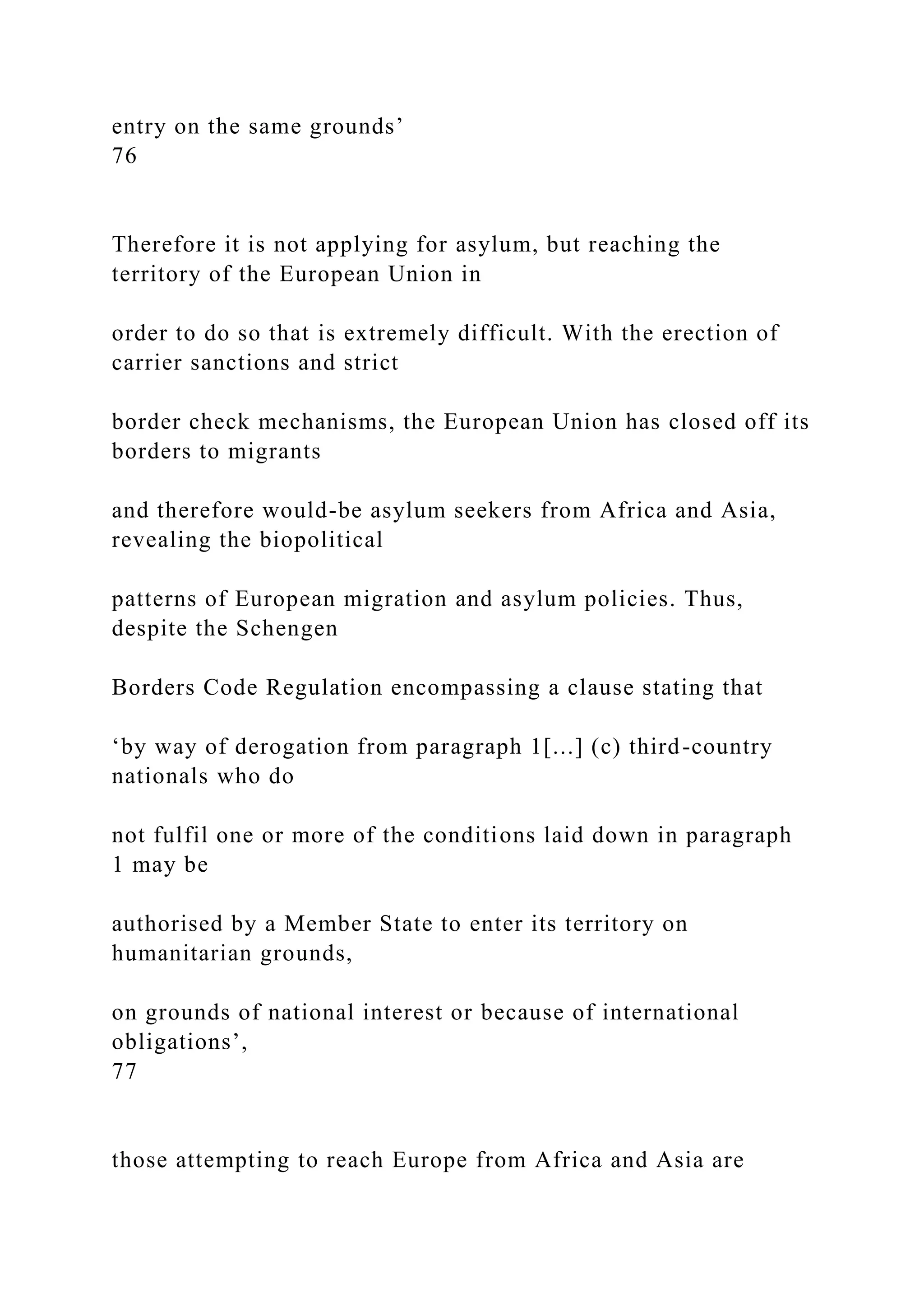 entry on the same grounds’
76
Therefore it is not applying for asylum, but reaching the
territory of the European Union in
order to do so that is extremely difficult. With the erection of
carrier sanctions and strict
border check mechanisms, the European Union has closed off its
borders to migrants
and therefore would-be asylum seekers from Africa and Asia,
revealing the biopolitical
patterns of European migration and asylum policies. Thus,
despite the Schengen
Borders Code Regulation encompassing a clause stating that
‘by way of derogation from paragraph 1[...] (c) third-country
nationals who do
not fulfil one or more of the conditions laid down in paragraph
1 may be
authorised by a Member State to enter its territory on
humanitarian grounds,
on grounds of national interest or because of international
obligations’,
77
those attempting to reach Europe from Africa and Asia are
 