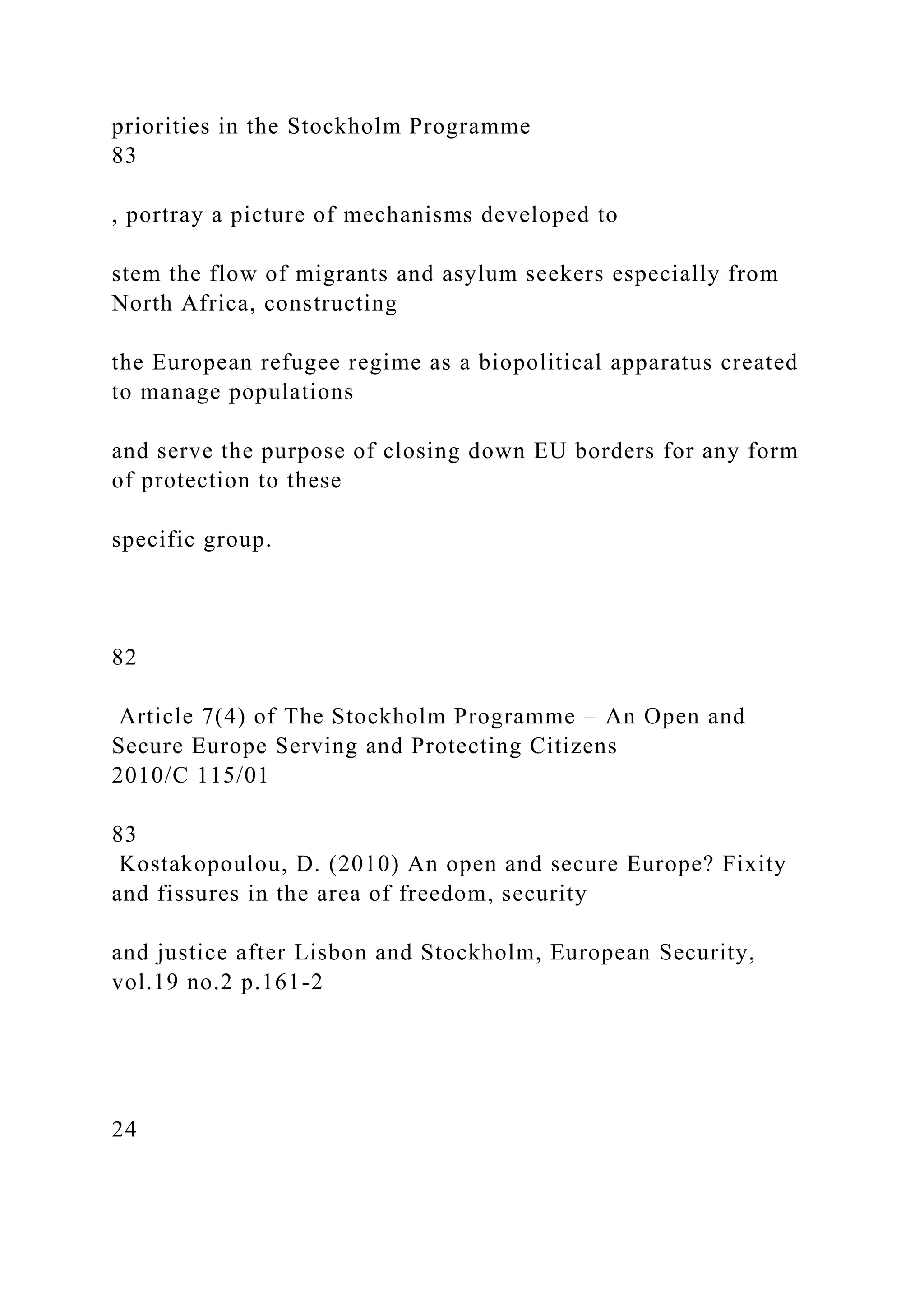 priorities in the Stockholm Programme
83
, portray a picture of mechanisms developed to
stem the flow of migrants and asylum seekers especially from
North Africa, constructing
the European refugee regime as a biopolitical apparatus created
to manage populations
and serve the purpose of closing down EU borders for any form
of protection to these
specific group.
82
Article 7(4) of The Stockholm Programme – An Open and
Secure Europe Serving and Protecting Citizens
2010/C 115/01
83
Kostakopoulou, D. (2010) An open and secure Europe? Fixity
and fissures in the area of freedom, security
and justice after Lisbon and Stockholm, European Security,
vol.19 no.2 p.161-2
24
 