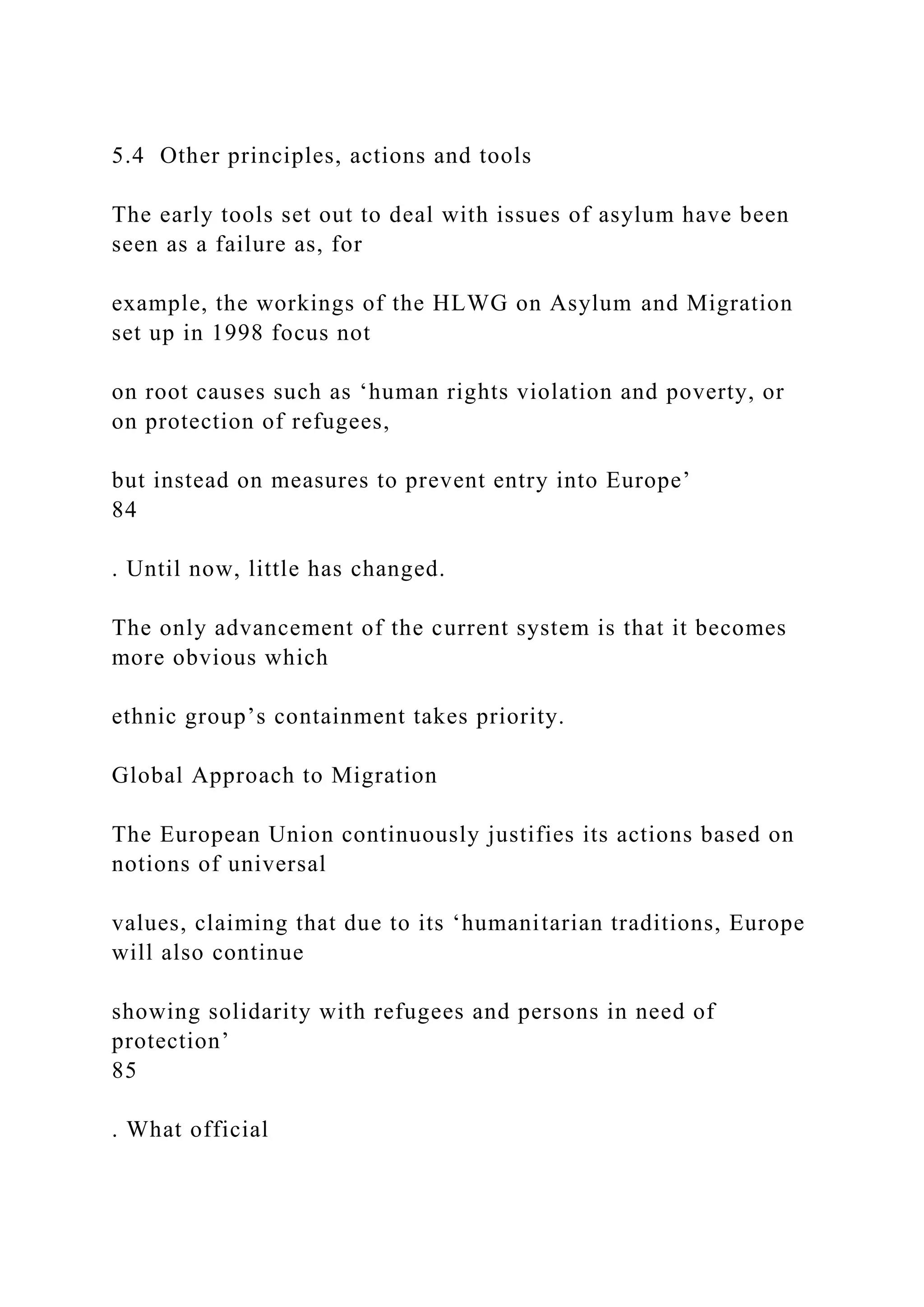 5.4 Other principles, actions and tools
The early tools set out to deal with issues of asylum have been
seen as a failure as, for
example, the workings of the HLWG on Asylum and Migration
set up in 1998 focus not
on root causes such as ‘human rights violation and poverty, or
on protection of refugees,
but instead on measures to prevent entry into Europe’
84
. Until now, little has changed.
The only advancement of the current system is that it becomes
more obvious which
ethnic group’s containment takes priority.
Global Approach to Migration
The European Union continuously justifies its actions based on
notions of universal
values, claiming that due to its ‘humanitarian traditions, Europe
will also continue
showing solidarity with refugees and persons in need of
protection’
85
. What official
 