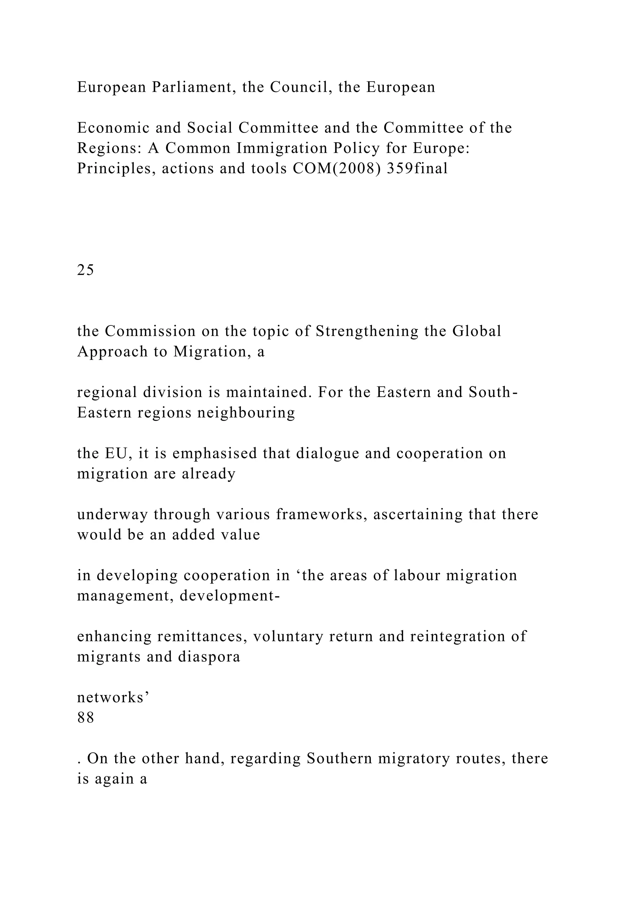 European Parliament, the Council, the European
Economic and Social Committee and the Committee of the
Regions: A Common Immigration Policy for Europe:
Principles, actions and tools COM(2008) 359final
25
the Commission on the topic of Strengthening the Global
Approach to Migration, a
regional division is maintained. For the Eastern and South-
Eastern regions neighbouring
the EU, it is emphasised that dialogue and cooperation on
migration are already
underway through various frameworks, ascertaining that there
would be an added value
in developing cooperation in ‘the areas of labour migration
management, development-
enhancing remittances, voluntary return and reintegration of
migrants and diaspora
networks’
88
. On the other hand, regarding Southern migratory routes, there
is again a
 