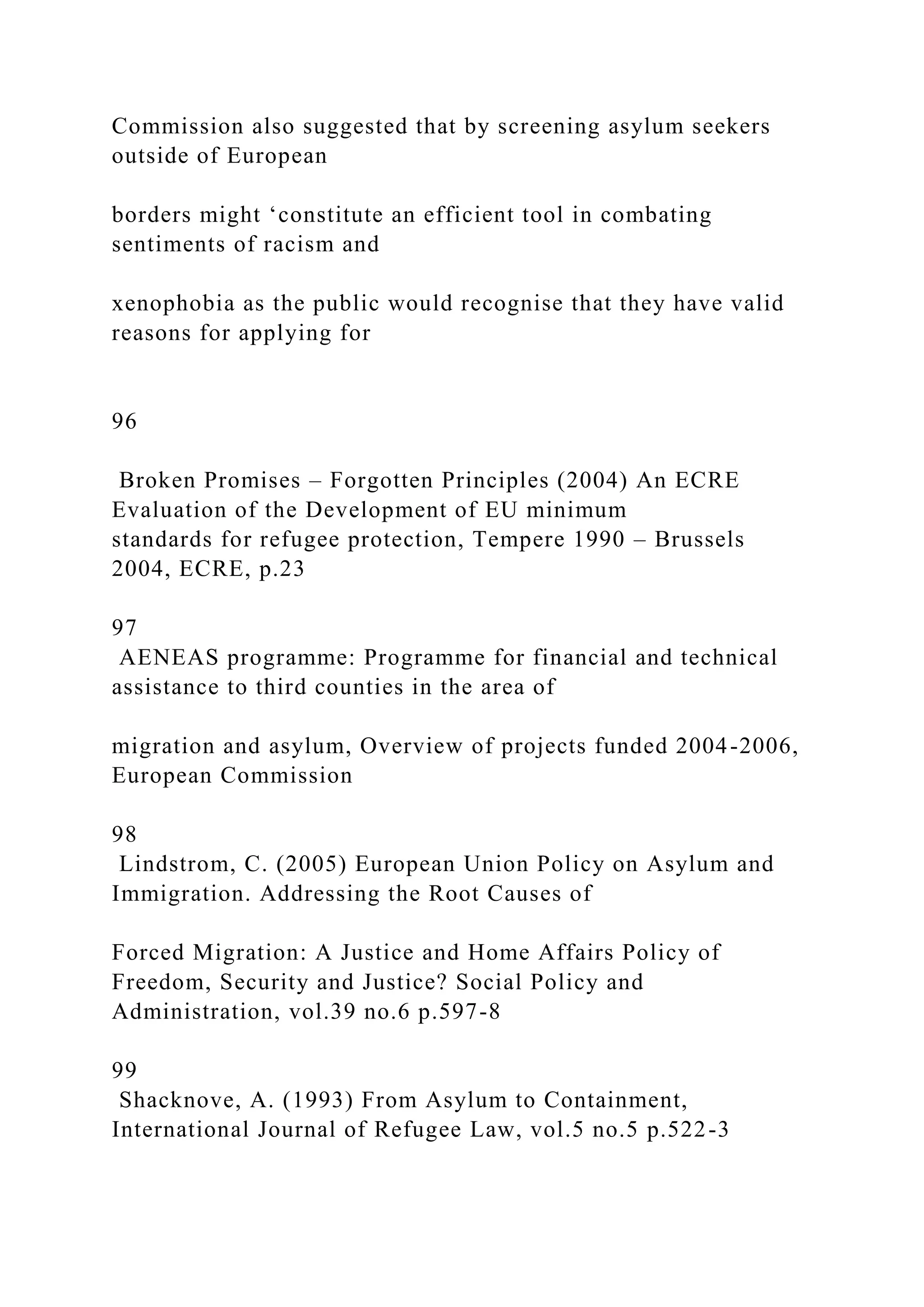 Commission also suggested that by screening asylum seekers
outside of European
borders might ‘constitute an efficient tool in combating
sentiments of racism and
xenophobia as the public would recognise that they have valid
reasons for applying for
96
Broken Promises – Forgotten Principles (2004) An ECRE
Evaluation of the Development of EU minimum
standards for refugee protection, Tempere 1990 – Brussels
2004, ECRE, p.23
97
AENEAS programme: Programme for financial and technical
assistance to third counties in the area of
migration and asylum, Overview of projects funded 2004-2006,
European Commission
98
Lindstrom, C. (2005) European Union Policy on Asylum and
Immigration. Addressing the Root Causes of
Forced Migration: A Justice and Home Affairs Policy of
Freedom, Security and Justice? Social Policy and
Administration, vol.39 no.6 p.597-8
99
Shacknove, A. (1993) From Asylum to Containment,
International Journal of Refugee Law, vol.5 no.5 p.522-3
 