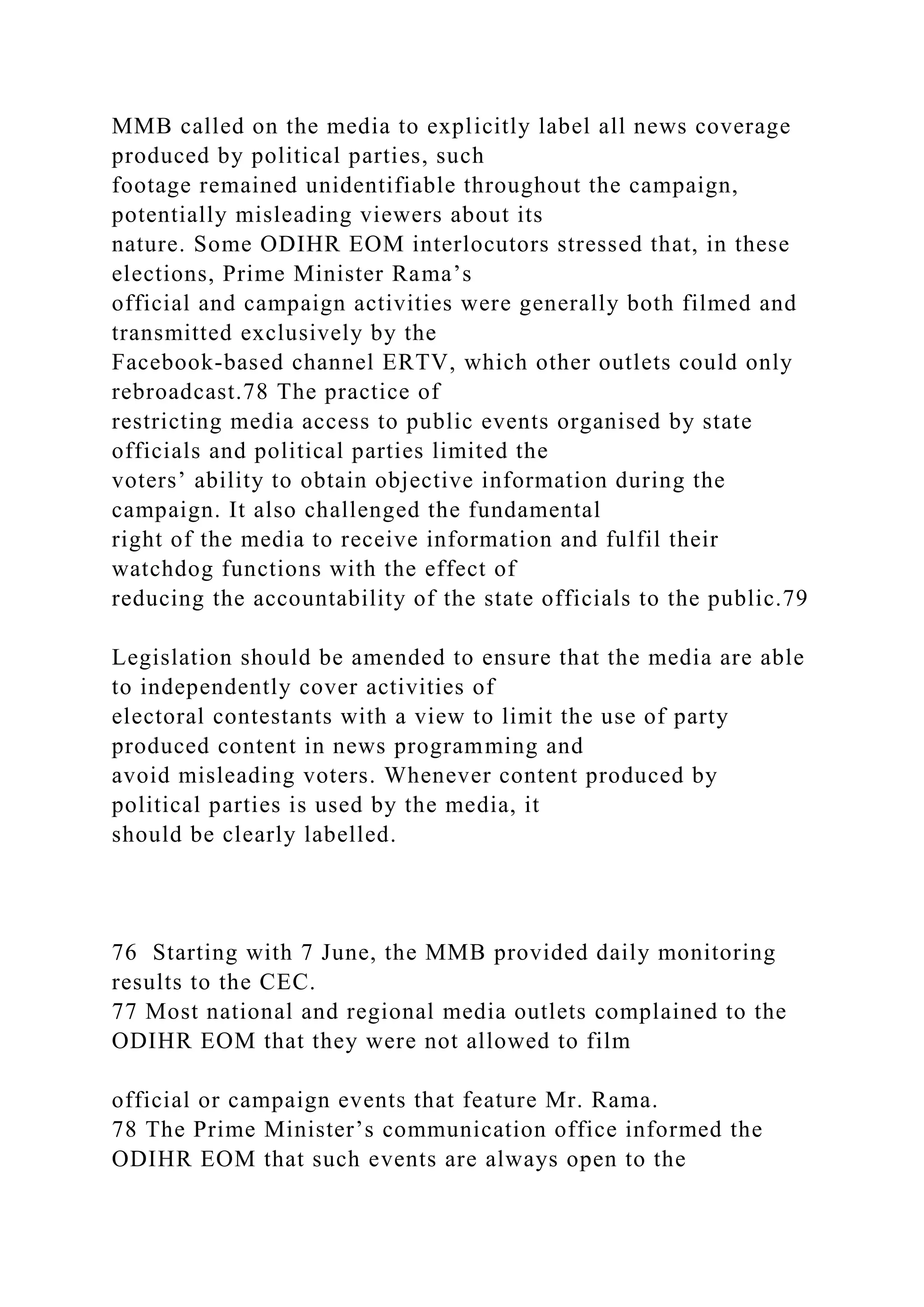 MMB called on the media to explicitly label all news coverage
produced by political parties, such
footage remained unidentifiable throughout the campaign,
potentially misleading viewers about its
nature. Some ODIHR EOM interlocutors stressed that, in these
elections, Prime Minister Rama’s
official and campaign activities were generally both filmed and
transmitted exclusively by the
Facebook-based channel ERTV, which other outlets could only
rebroadcast.78 The practice of
restricting media access to public events organised by state
officials and political parties limited the
voters’ ability to obtain objective information during the
campaign. It also challenged the fundamental
right of the media to receive information and fulfil their
watchdog functions with the effect of
reducing the accountability of the state officials to the public.79
Legislation should be amended to ensure that the media are able
to independently cover activities of
electoral contestants with a view to limit the use of party
produced content in news programming and
avoid misleading voters. Whenever content produced by
political parties is used by the media, it
should be clearly labelled.
76 Starting with 7 June, the MMB provided daily monitoring
results to the CEC.
77 Most national and regional media outlets complained to the
ODIHR EOM that they were not allowed to film
official or campaign events that feature Mr. Rama.
78 The Prime Minister’s communication office informed the
ODIHR EOM that such events are always open to the
 