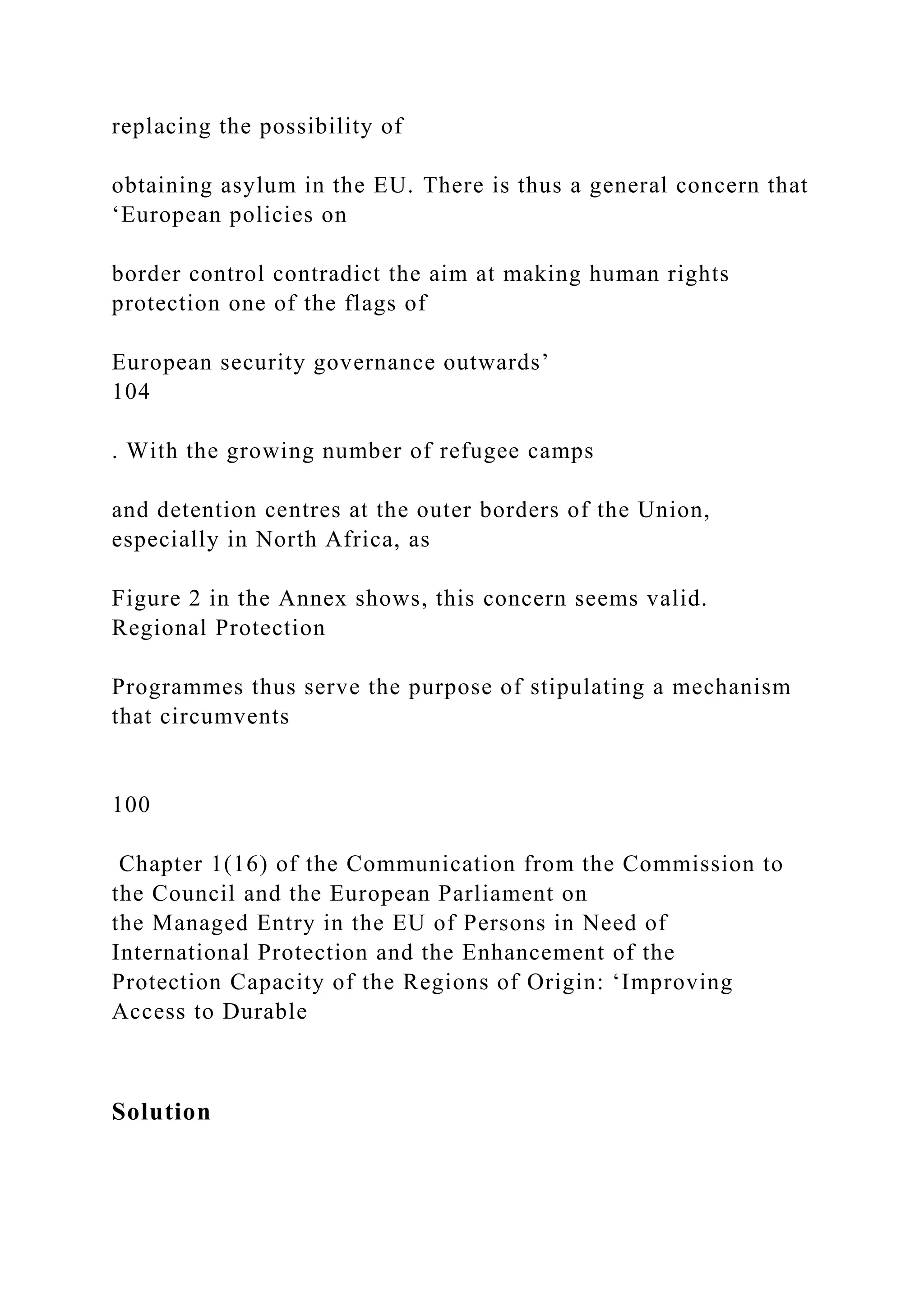 replacing the possibility of
obtaining asylum in the EU. There is thus a general concern that
‘European policies on
border control contradict the aim at making human rights
protection one of the flags of
European security governance outwards’
104
. With the growing number of refugee camps
and detention centres at the outer borders of the Union,
especially in North Africa, as
Figure 2 in the Annex shows, this concern seems valid.
Regional Protection
Programmes thus serve the purpose of stipulating a mechanism
that circumvents
100
Chapter 1(16) of the Communication from the Commission to
the Council and the European Parliament on
the Managed Entry in the EU of Persons in Need of
International Protection and the Enhancement of the
Protection Capacity of the Regions of Origin: ‘Improving
Access to Durable
Solution
 