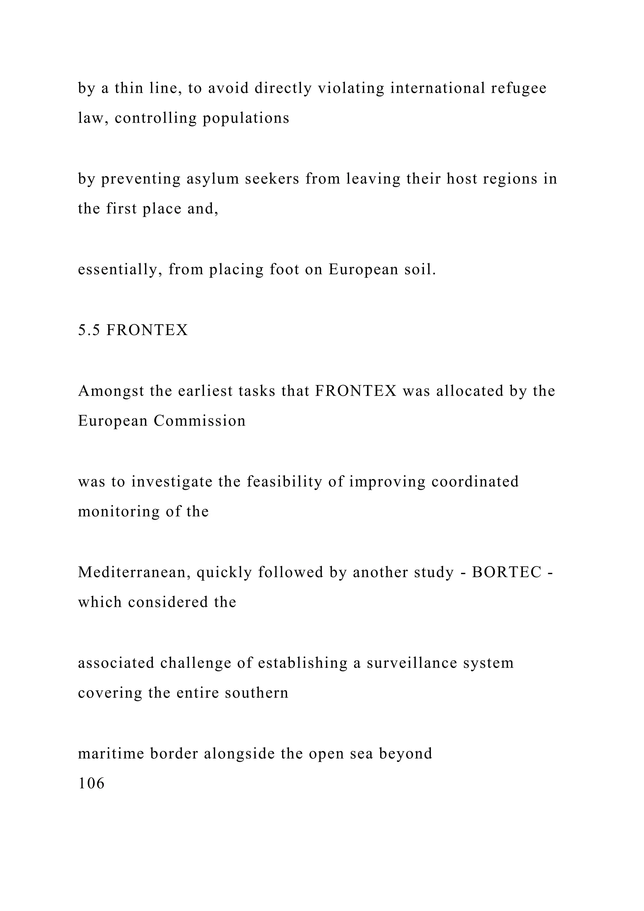 by a thin line, to avoid directly violating international refugee
law, controlling populations
by preventing asylum seekers from leaving their host regions in
the first place and,
essentially, from placing foot on European soil.
5.5 FRONTEX
Amongst the earliest tasks that FRONTEX was allocated by the
European Commission
was to investigate the feasibility of improving coordinated
monitoring of the
Mediterranean, quickly followed by another study - BORTEC -
which considered the
associated challenge of establishing a surveillance system
covering the entire southern
maritime border alongside the open sea beyond
106
 