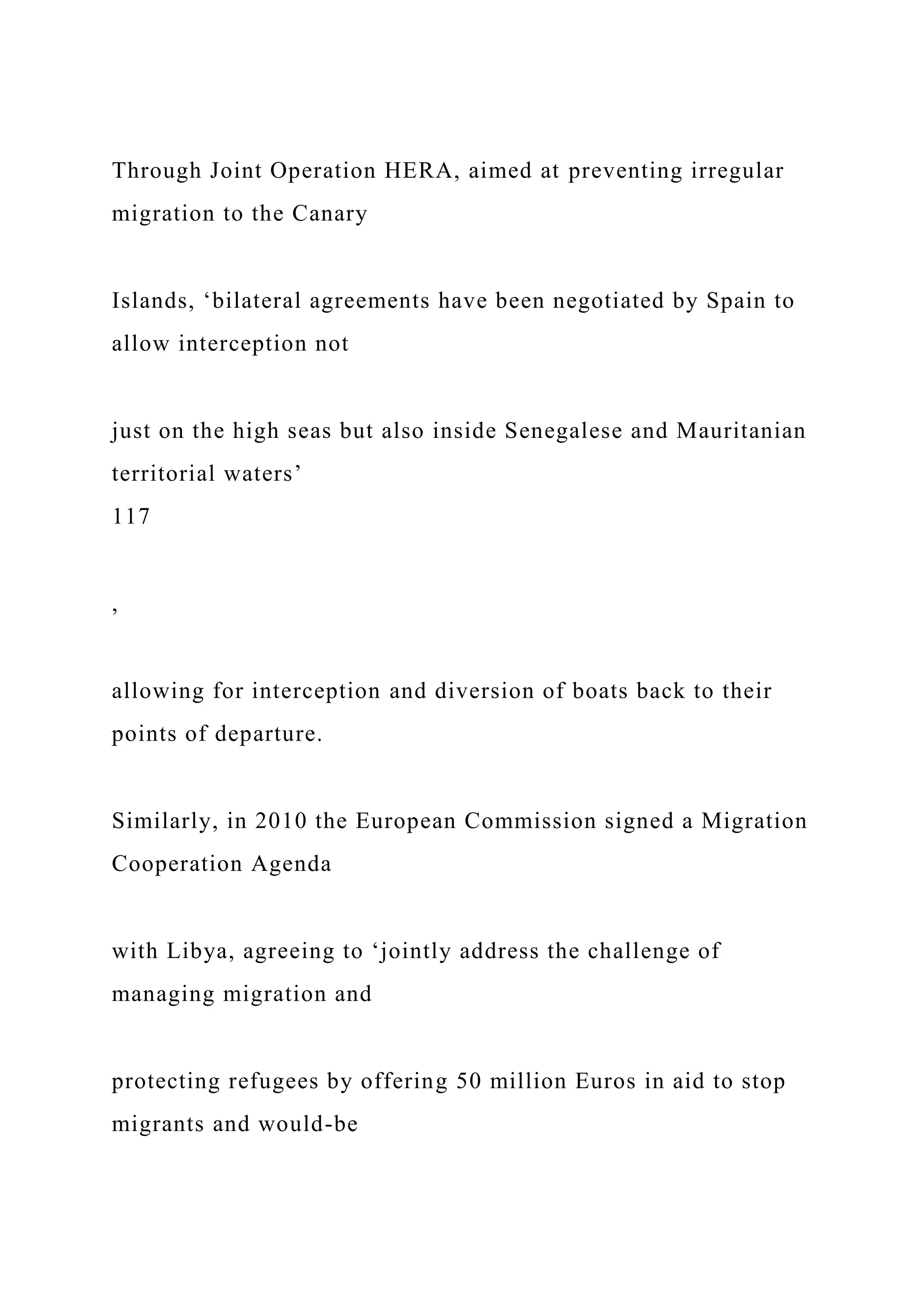 Through Joint Operation HERA, aimed at preventing irregular
migration to the Canary
Islands, ‘bilateral agreements have been negotiated by Spain to
allow interception not
just on the high seas but also inside Senegalese and Mauritanian
territorial waters’
117
,
allowing for interception and diversion of boats back to their
points of departure.
Similarly, in 2010 the European Commission signed a Migration
Cooperation Agenda
with Libya, agreeing to ‘jointly address the challenge of
managing migration and
protecting refugees by offering 50 million Euros in aid to stop
migrants and would-be
 