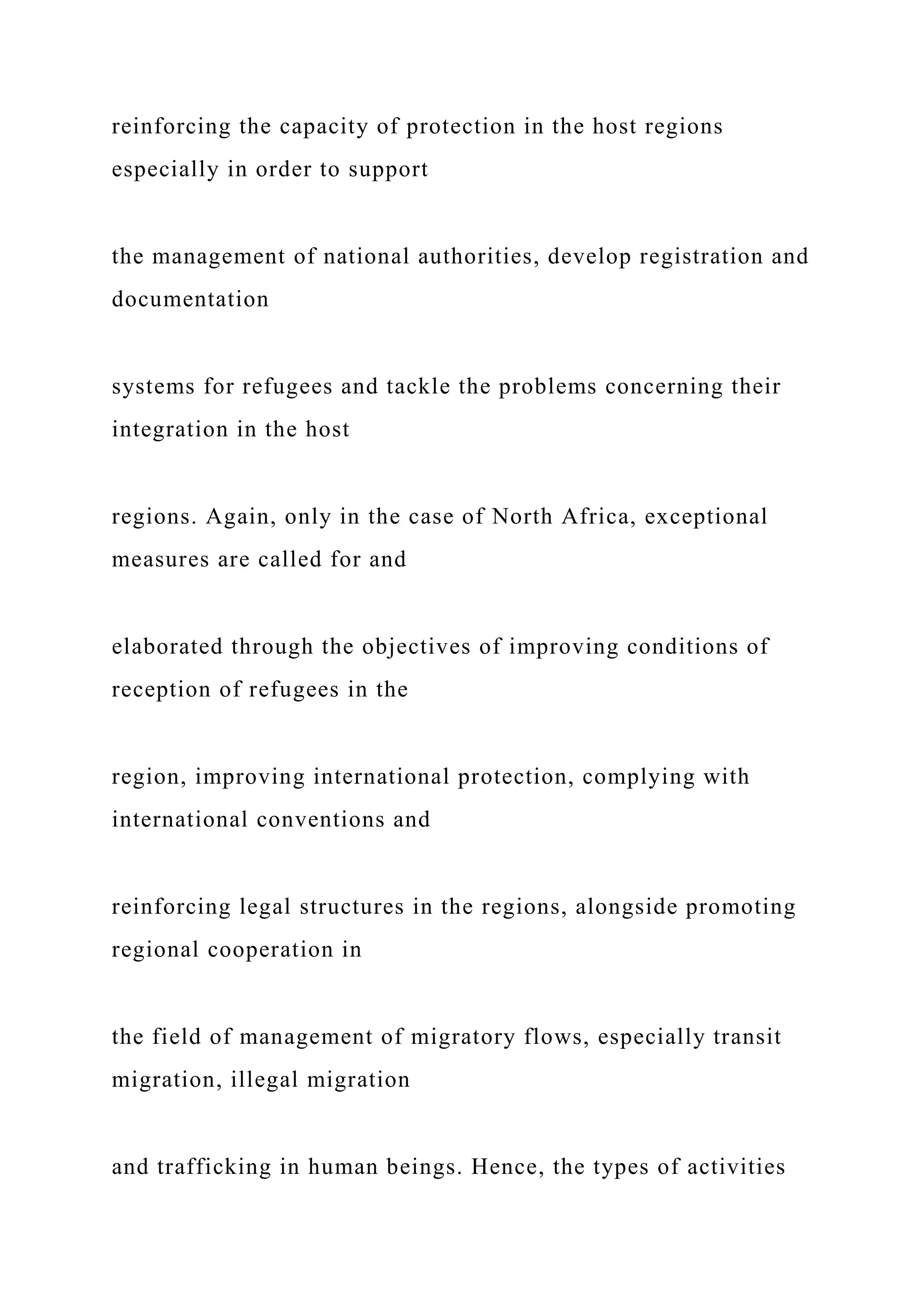 reinforcing the capacity of protection in the host regions
especially in order to support
the management of national authorities, develop registration and
documentation
systems for refugees and tackle the problems concerning their
integration in the host
regions. Again, only in the case of North Africa, exceptional
measures are called for and
elaborated through the objectives of improving conditions of
reception of refugees in the
region, improving international protection, complying with
international conventions and
reinforcing legal structures in the regions, alongside promoting
regional cooperation in
the field of management of migratory flows, especially transit
migration, illegal migration
and trafficking in human beings. Hence, the types of activities
 