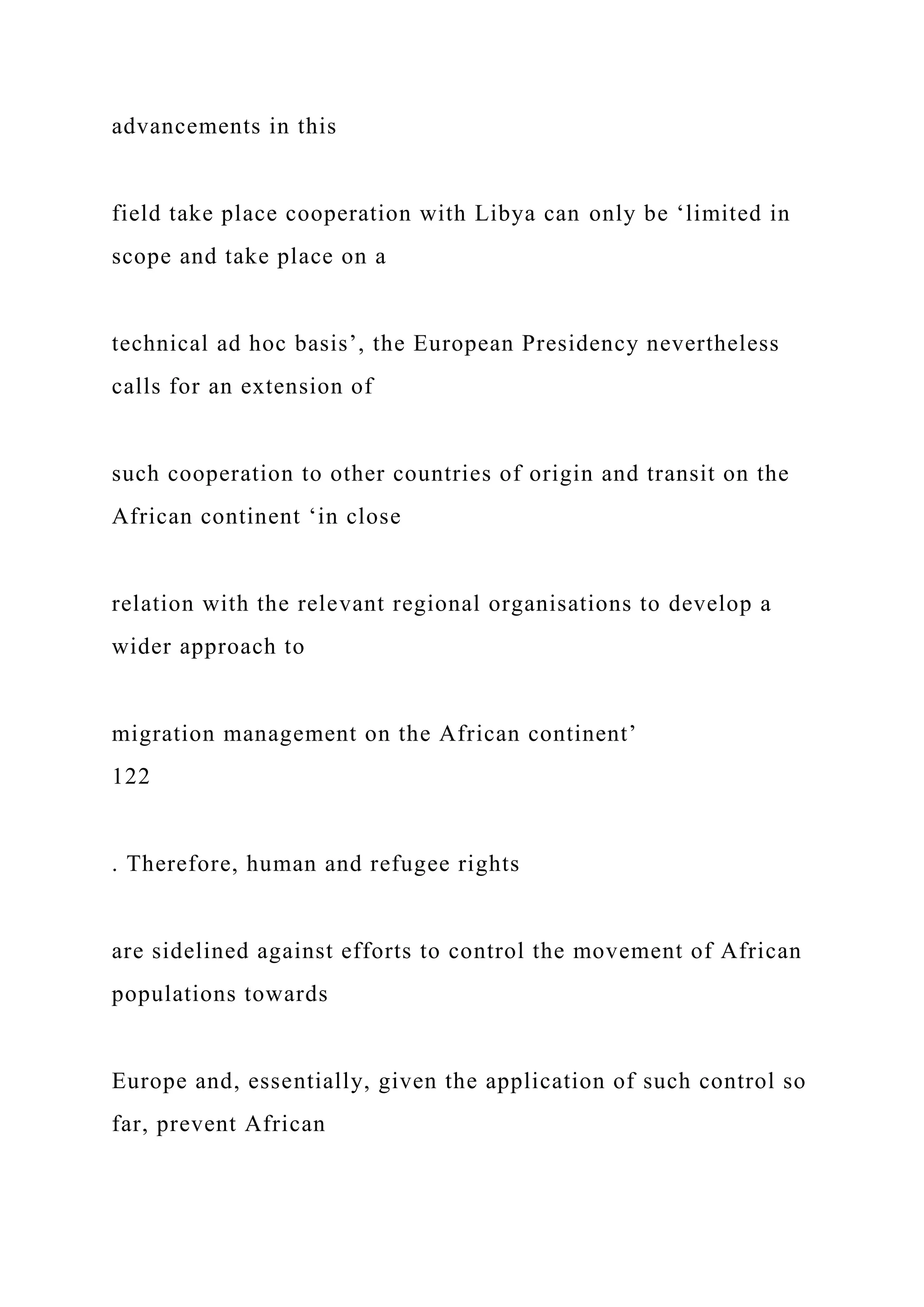 advancements in this
field take place cooperation with Libya can only be ‘limited in
scope and take place on a
technical ad hoc basis’, the European Presidency nevertheless
calls for an extension of
such cooperation to other countries of origin and transit on the
African continent ‘in close
relation with the relevant regional organisations to develop a
wider approach to
migration management on the African continent’
122
. Therefore, human and refugee rights
are sidelined against efforts to control the movement of African
populations towards
Europe and, essentially, given the application of such control so
far, prevent African
 