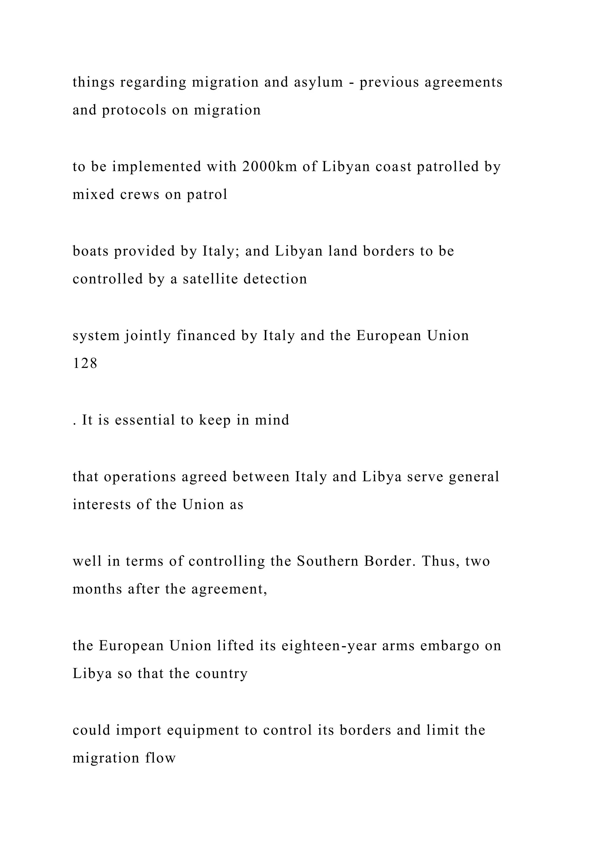 things regarding migration and asylum - previous agreements
and protocols on migration
to be implemented with 2000km of Libyan coast patrolled by
mixed crews on patrol
boats provided by Italy; and Libyan land borders to be
controlled by a satellite detection
system jointly financed by Italy and the European Union
128
. It is essential to keep in mind
that operations agreed between Italy and Libya serve general
interests of the Union as
well in terms of controlling the Southern Border. Thus, two
months after the agreement,
the European Union lifted its eighteen-year arms embargo on
Libya so that the country
could import equipment to control its borders and limit the
migration flow
 