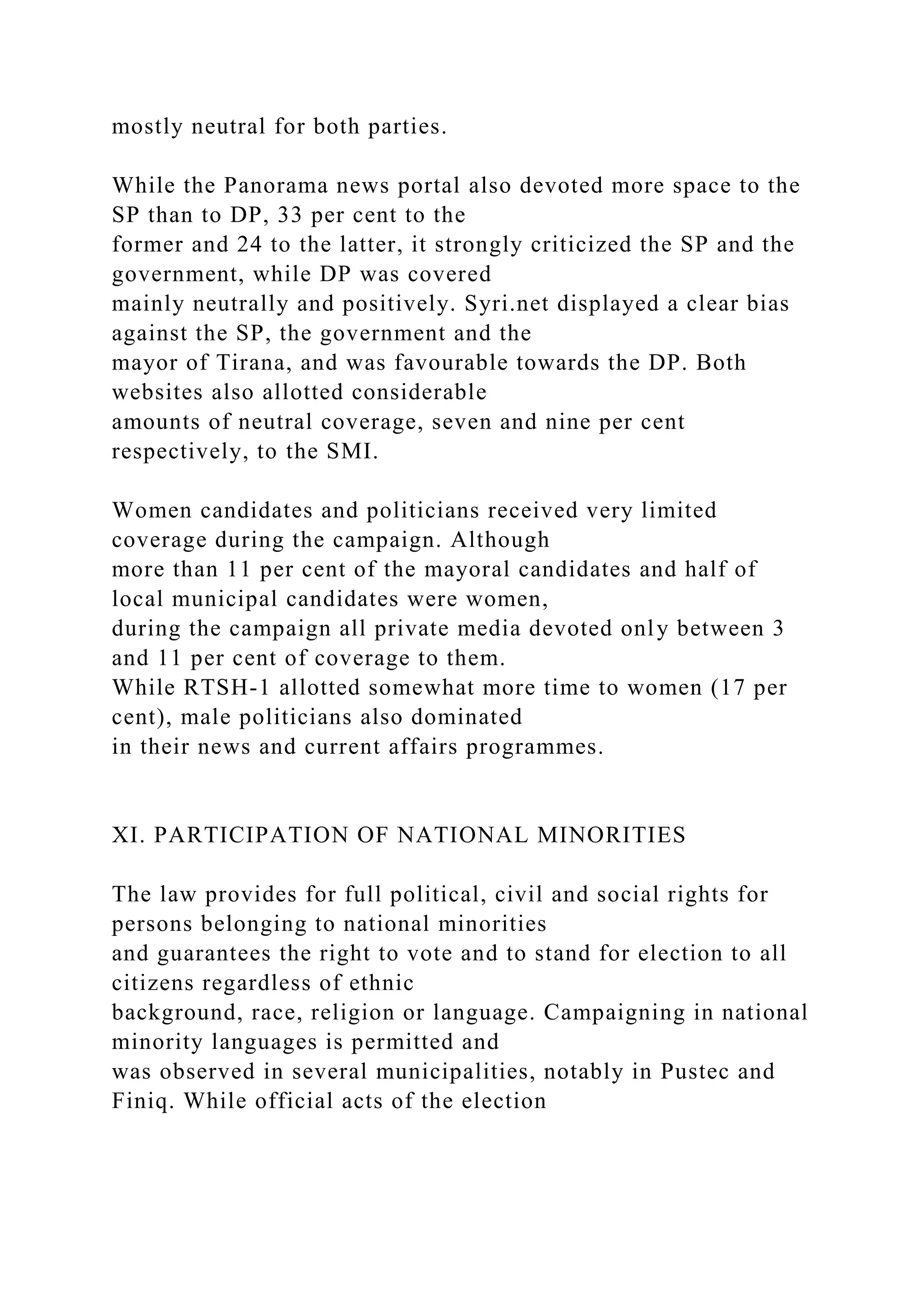 mostly neutral for both parties.
While the Panorama news portal also devoted more space to the
SP than to DP, 33 per cent to the
former and 24 to the latter, it strongly criticized the SP and the
government, while DP was covered
mainly neutrally and positively. Syri.net displayed a clear bias
against the SP, the government and the
mayor of Tirana, and was favourable towards the DP. Both
websites also allotted considerable
amounts of neutral coverage, seven and nine per cent
respectively, to the SMI.
Women candidates and politicians received very limited
coverage during the campaign. Although
more than 11 per cent of the mayoral candidates and half of
local municipal candidates were women,
during the campaign all private media devoted only between 3
and 11 per cent of coverage to them.
While RTSH-1 allotted somewhat more time to women (17 per
cent), male politicians also dominated
in their news and current affairs programmes.
XI. PARTICIPATION OF NATIONAL MINORITIES
The law provides for full political, civil and social rights for
persons belonging to national minorities
and guarantees the right to vote and to stand for election to all
citizens regardless of ethnic
background, race, religion or language. Campaigning in national
minority languages is permitted and
was observed in several municipalities, notably in Pustec and
Finiq. While official acts of the election
 