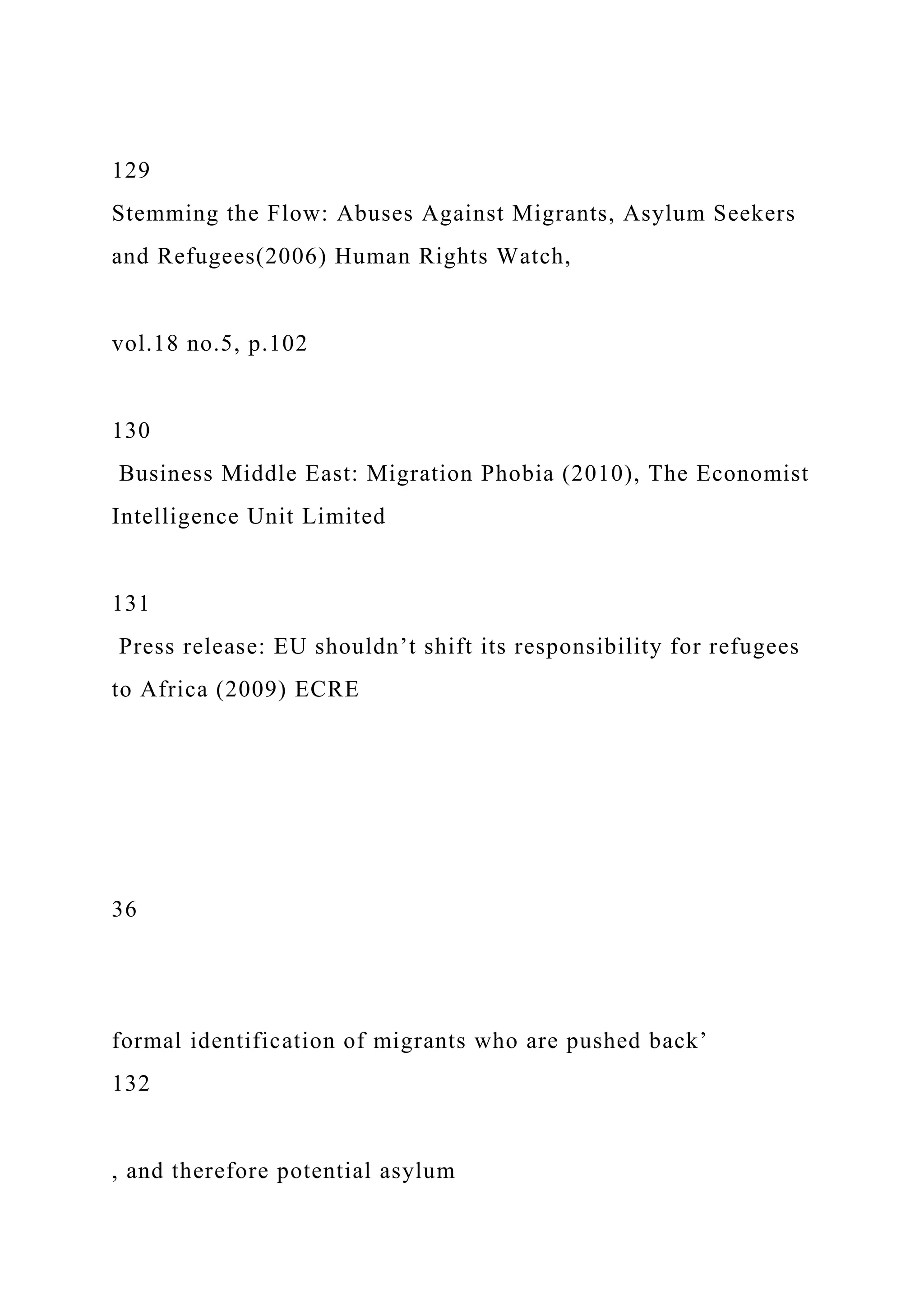 129
Stemming the Flow: Abuses Against Migrants, Asylum Seekers
and Refugees(2006) Human Rights Watch,
vol.18 no.5, p.102
130
Business Middle East: Migration Phobia (2010), The Economist
Intelligence Unit Limited
131
Press release: EU shouldn’t shift its responsibility for refugees
to Africa (2009) ECRE
36
formal identification of migrants who are pushed back’
132
, and therefore potential asylum
 