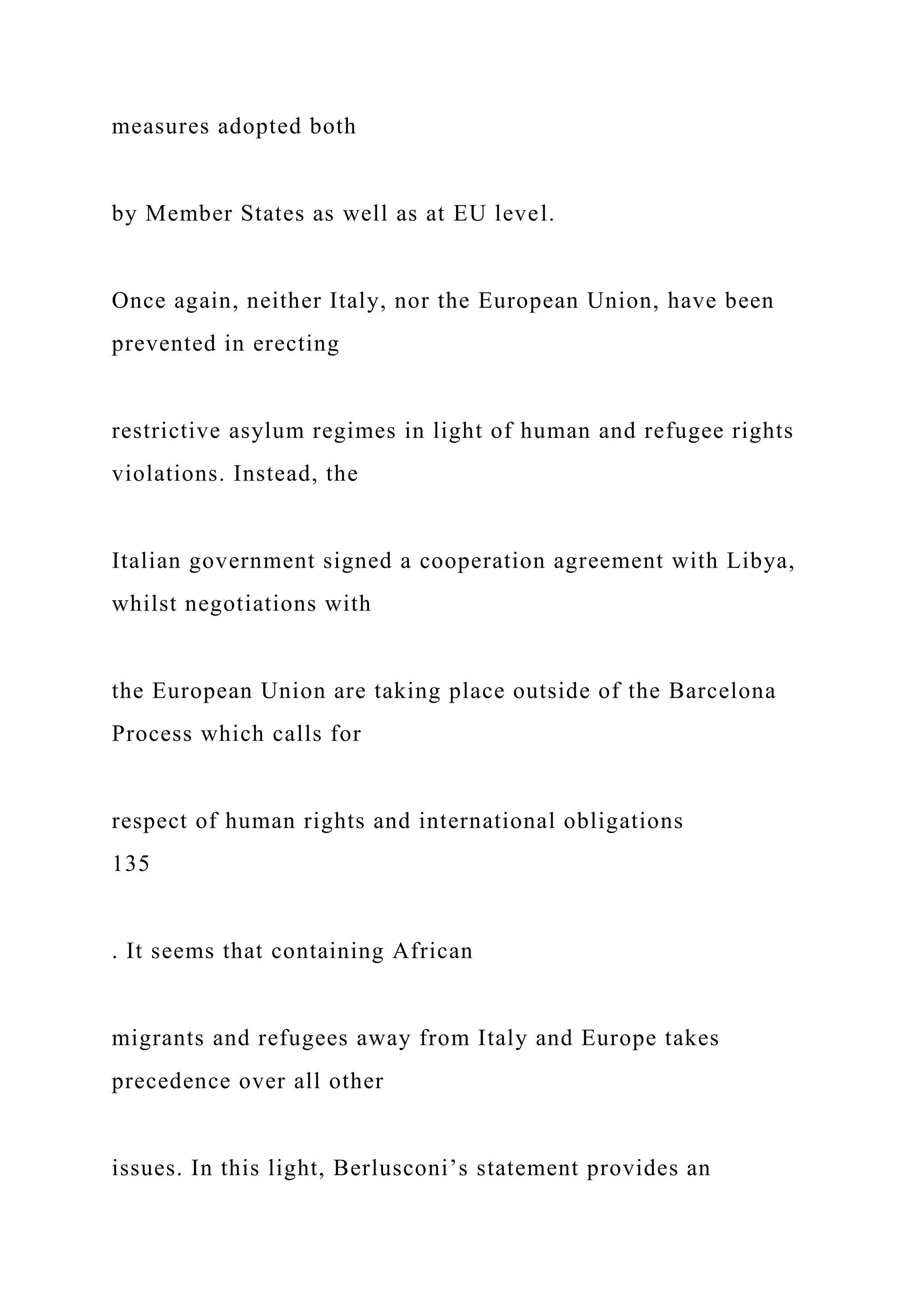measures adopted both
by Member States as well as at EU level.
Once again, neither Italy, nor the European Union, have been
prevented in erecting
restrictive asylum regimes in light of human and refugee rights
violations. Instead, the
Italian government signed a cooperation agreement with Libya,
whilst negotiations with
the European Union are taking place outside of the Barcelona
Process which calls for
respect of human rights and international obligations
135
. It seems that containing African
migrants and refugees away from Italy and Europe takes
precedence over all other
issues. In this light, Berlusconi’s statement provides an
 