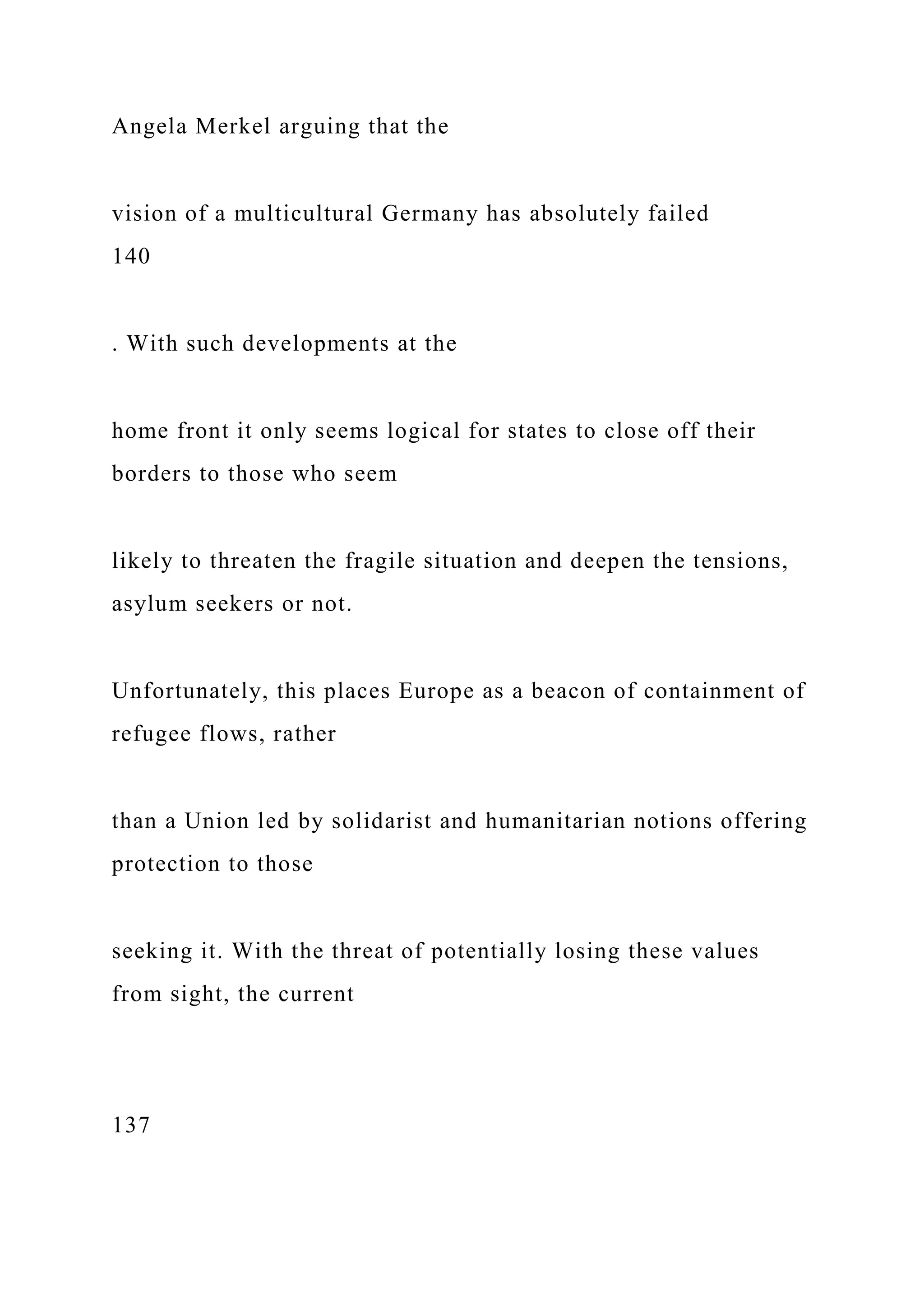 Angela Merkel arguing that the
vision of a multicultural Germany has absolutely failed
140
. With such developments at the
home front it only seems logical for states to close off their
borders to those who seem
likely to threaten the fragile situation and deepen the tensions,
asylum seekers or not.
Unfortunately, this places Europe as a beacon of containment of
refugee flows, rather
than a Union led by solidarist and humanitarian notions offering
protection to those
seeking it. With the threat of potentially losing these values
from sight, the current
137
 