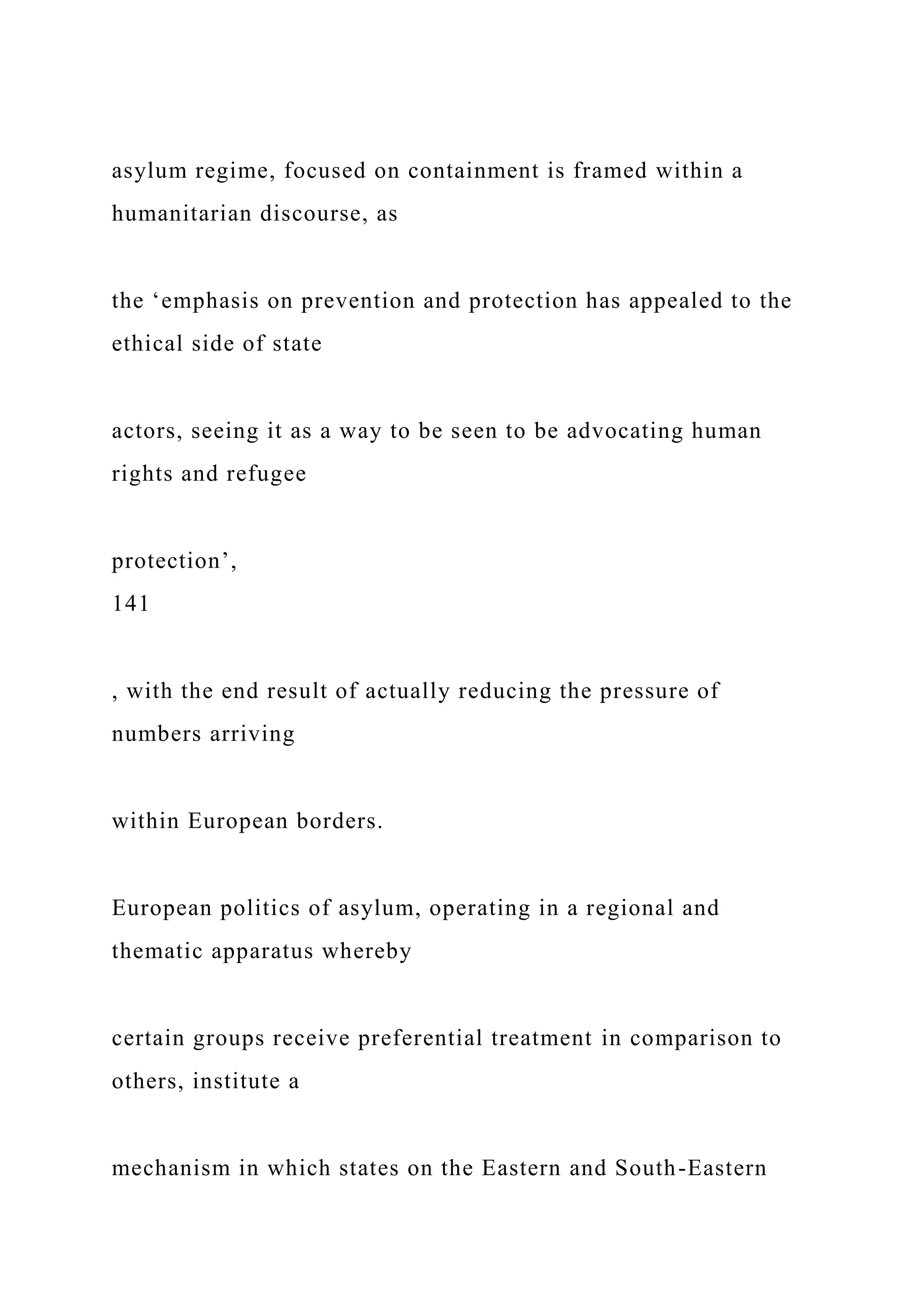 asylum regime, focused on containment is framed within a
humanitarian discourse, as
the ‘emphasis on prevention and protection has appealed to the
ethical side of state
actors, seeing it as a way to be seen to be advocating human
rights and refugee
protection’,
141
, with the end result of actually reducing the pressure of
numbers arriving
within European borders.
European politics of asylum, operating in a regional and
thematic apparatus whereby
certain groups receive preferential treatment in comparison to
others, institute a
mechanism in which states on the Eastern and South-Eastern
 