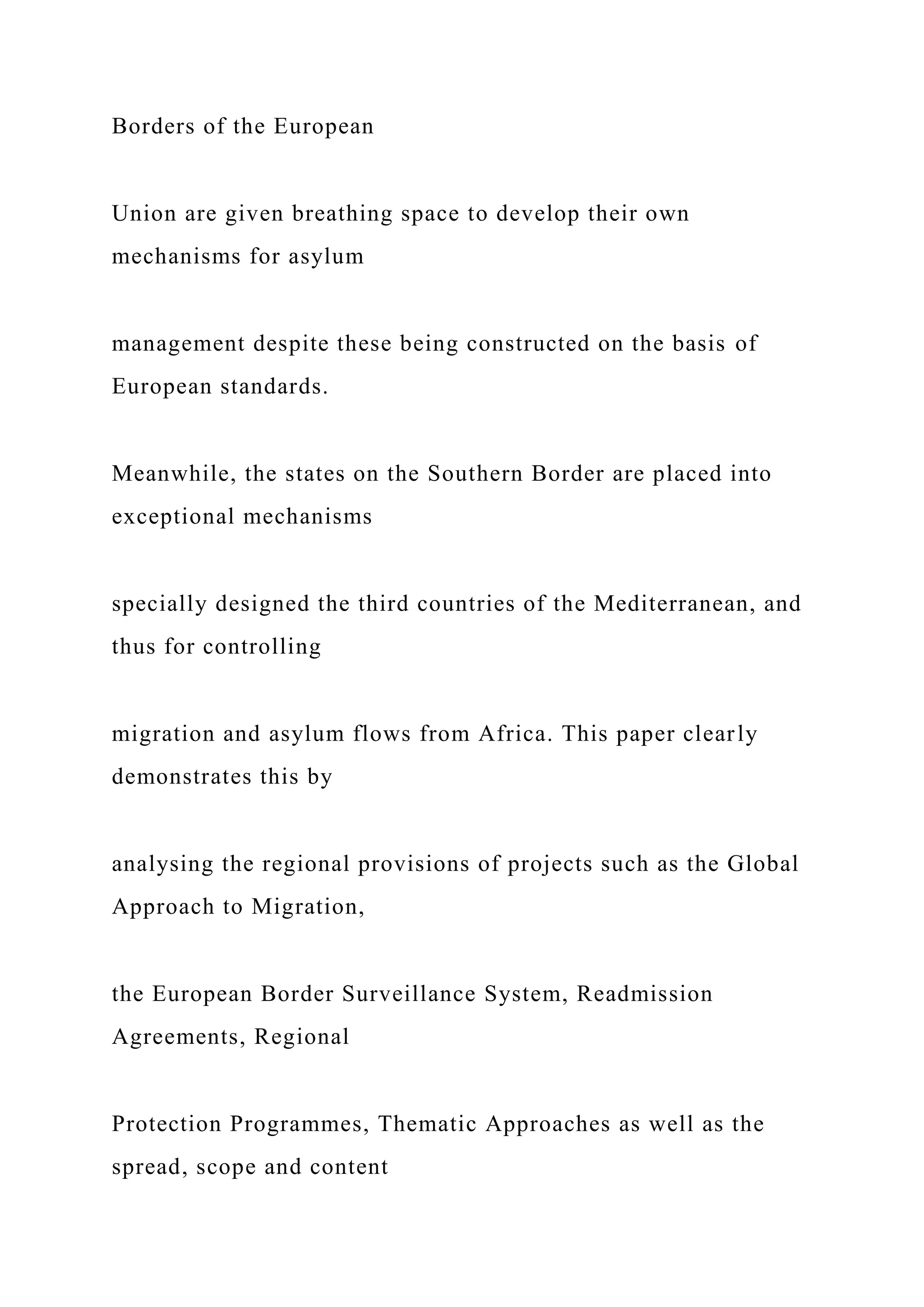 Borders of the European
Union are given breathing space to develop their own
mechanisms for asylum
management despite these being constructed on the basis of
European standards.
Meanwhile, the states on the Southern Border are placed into
exceptional mechanisms
specially designed the third countries of the Mediterranean, and
thus for controlling
migration and asylum flows from Africa. This paper clearly
demonstrates this by
analysing the regional provisions of projects such as the Global
Approach to Migration,
the European Border Surveillance System, Readmission
Agreements, Regional
Protection Programmes, Thematic Approaches as well as the
spread, scope and content
 