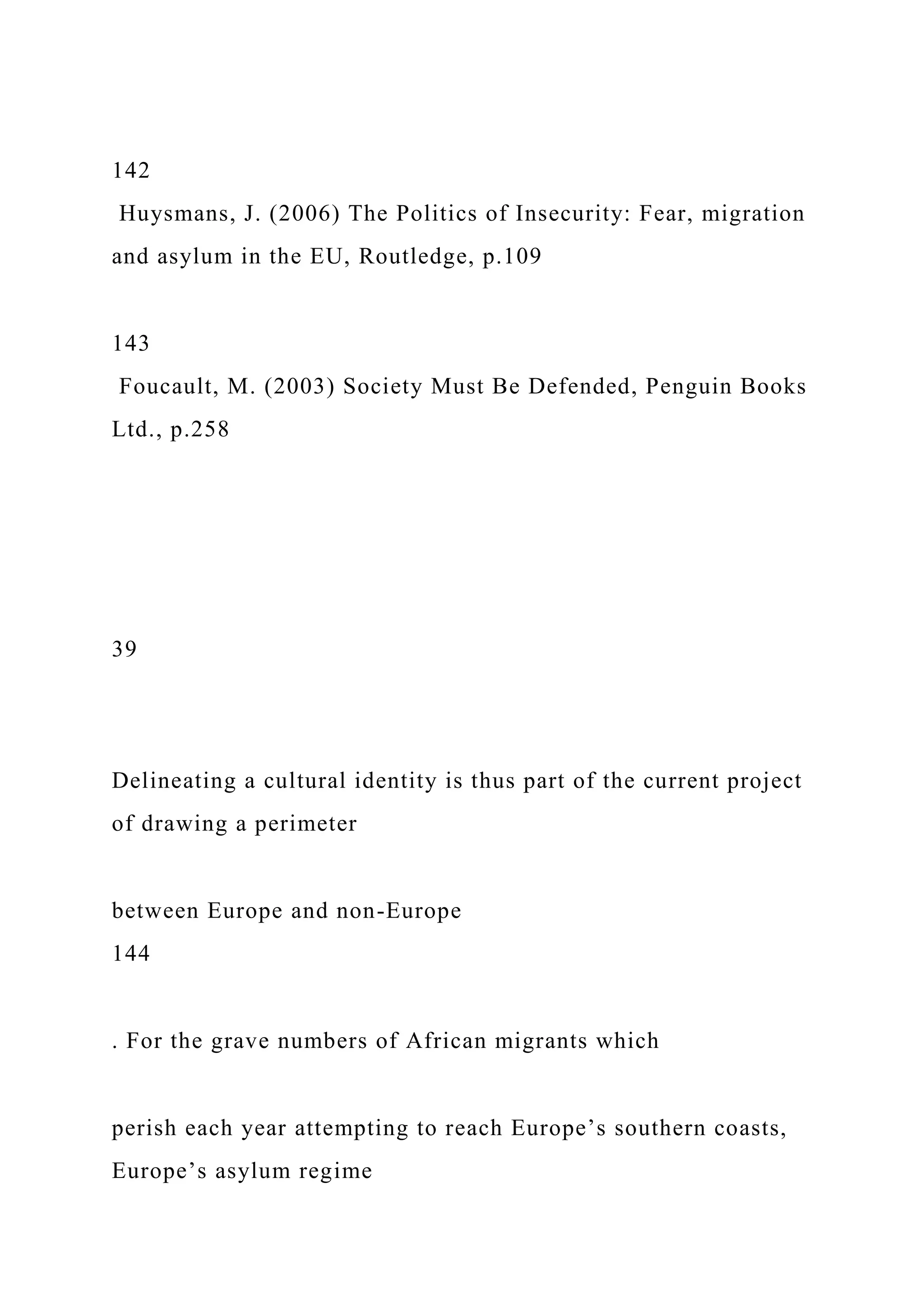 142
Huysmans, J. (2006) The Politics of Insecurity: Fear, migration
and asylum in the EU, Routledge, p.109
143
Foucault, M. (2003) Society Must Be Defended, Penguin Books
Ltd., p.258
39
Delineating a cultural identity is thus part of the current project
of drawing a perimeter
between Europe and non-Europe
144
. For the grave numbers of African migrants which
perish each year attempting to reach Europe’s southern coasts,
Europe’s asylum regime
 