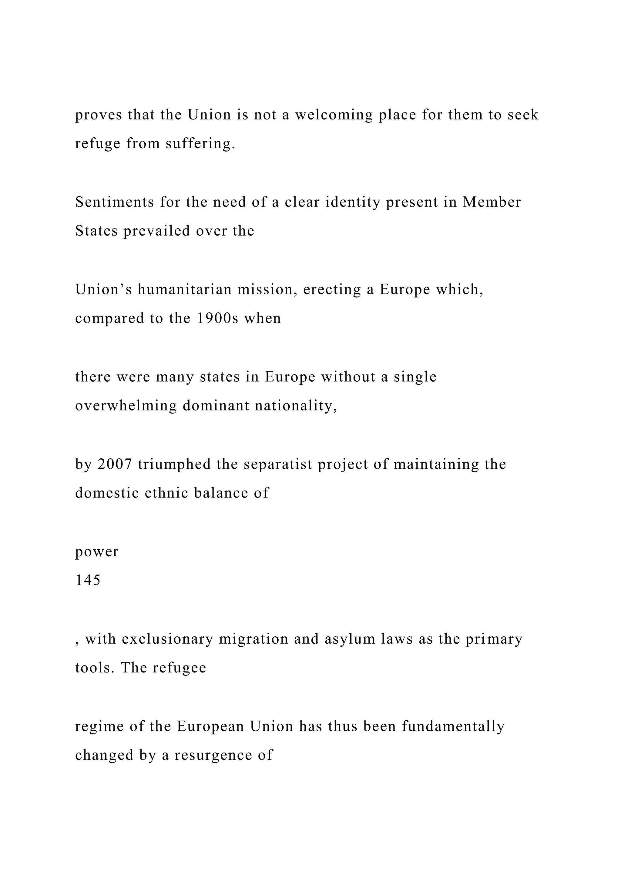 proves that the Union is not a welcoming place for them to seek
refuge from suffering.
Sentiments for the need of a clear identity present in Member
States prevailed over the
Union’s humanitarian mission, erecting a Europe which,
compared to the 1900s when
there were many states in Europe without a single
overwhelming dominant nationality,
by 2007 triumphed the separatist project of maintaining the
domestic ethnic balance of
power
145
, with exclusionary migration and asylum laws as the primary
tools. The refugee
regime of the European Union has thus been fundamentally
changed by a resurgence of
 