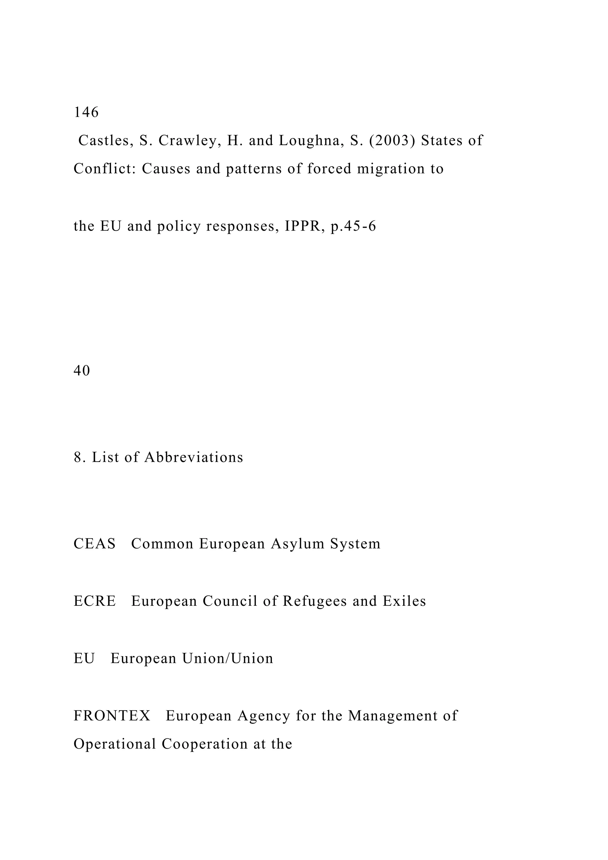 146
Castles, S. Crawley, H. and Loughna, S. (2003) States of
Conflict: Causes and patterns of forced migration to
the EU and policy responses, IPPR, p.45-6
40
8. List of Abbreviations
CEAS Common European Asylum System
ECRE European Council of Refugees and Exiles
EU European Union/Union
FRONTEX European Agency for the Management of
Operational Cooperation at the
 