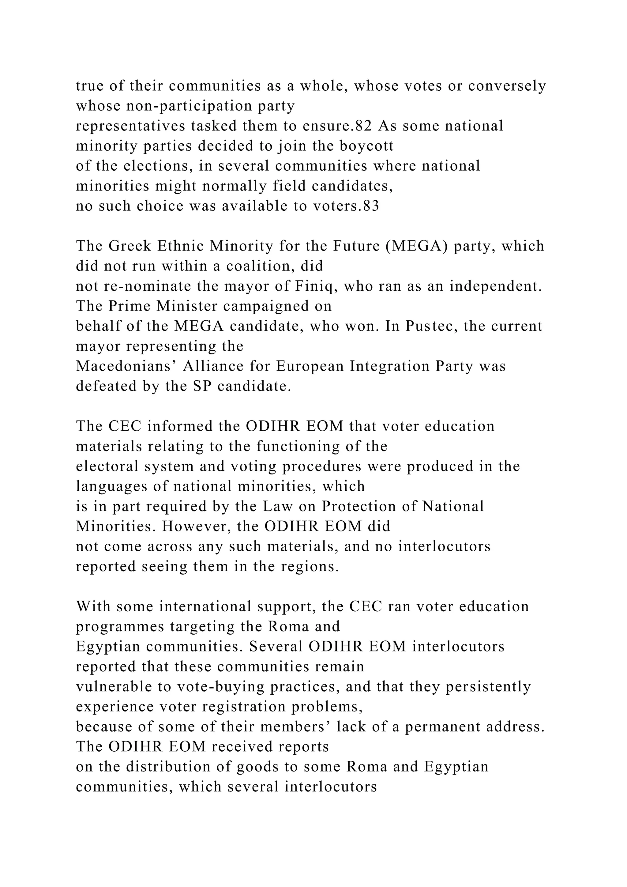 true of their communities as a whole, whose votes or conversely
whose non-participation party
representatives tasked them to ensure.82 As some national
minority parties decided to join the boycott
of the elections, in several communities where national
minorities might normally field candidates,
no such choice was available to voters.83
The Greek Ethnic Minority for the Future (MEGA) party, which
did not run within a coalition, did
not re-nominate the mayor of Finiq, who ran as an independent.
The Prime Minister campaigned on
behalf of the MEGA candidate, who won. In Pustec, the current
mayor representing the
Macedonians’ Alliance for European Integration Party was
defeated by the SP candidate.
The CEC informed the ODIHR EOM that voter education
materials relating to the functioning of the
electoral system and voting procedures were produced in the
languages of national minorities, which
is in part required by the Law on Protection of National
Minorities. However, the ODIHR EOM did
not come across any such materials, and no interlocutors
reported seeing them in the regions.
With some international support, the CEC ran voter education
programmes targeting the Roma and
Egyptian communities. Several ODIHR EOM interlocutors
reported that these communities remain
vulnerable to vote-buying practices, and that they persistently
experience voter registration problems,
because of some of their members’ lack of a permanent address.
The ODIHR EOM received reports
on the distribution of goods to some Roma and Egyptian
communities, which several interlocutors
 