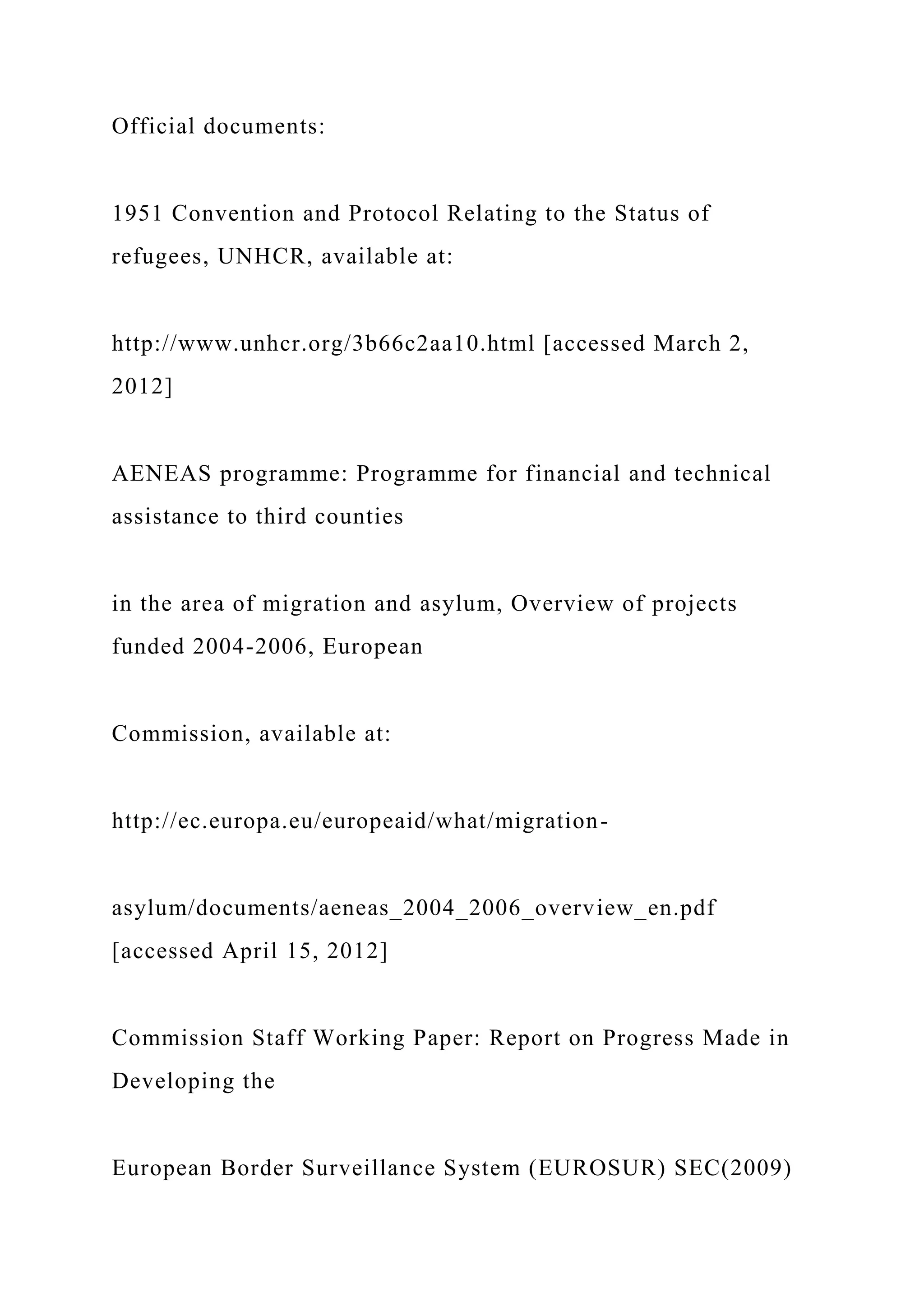 Official documents:
1951 Convention and Protocol Relating to the Status of
refugees, UNHCR, available at:
http://www.unhcr.org/3b66c2aa10.html [accessed March 2,
2012]
AENEAS programme: Programme for financial and technical
assistance to third counties
in the area of migration and asylum, Overview of projects
funded 2004-2006, European
Commission, available at:
http://ec.europa.eu/europeaid/what/migration-
asylum/documents/aeneas_2004_2006_overview_en.pdf
[accessed April 15, 2012]
Commission Staff Working Paper: Report on Progress Made in
Developing the
European Border Surveillance System (EUROSUR) SEC(2009)
 