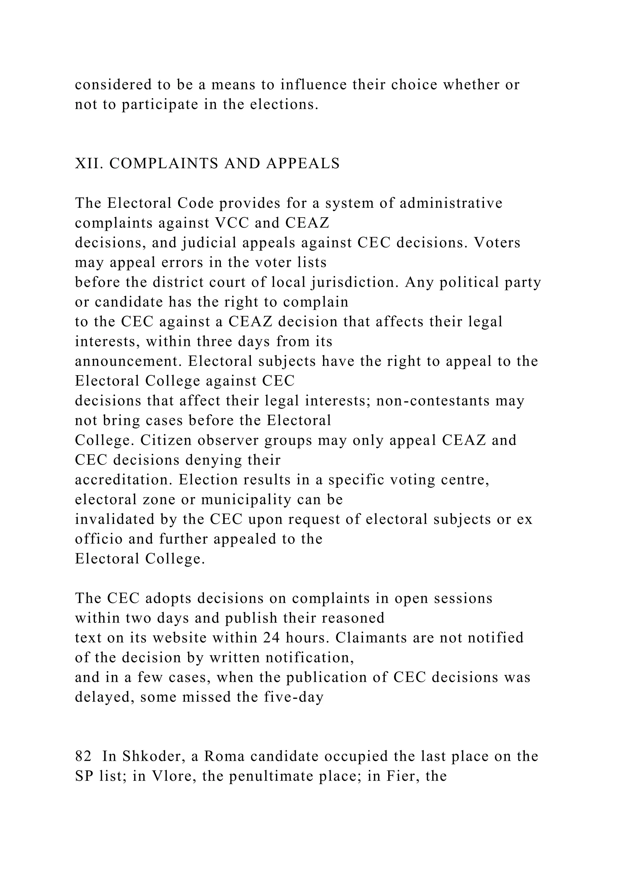 considered to be a means to influence their choice whether or
not to participate in the elections.
XII. COMPLAINTS AND APPEALS
The Electoral Code provides for a system of administrative
complaints against VCC and CEAZ
decisions, and judicial appeals against CEC decisions. Voters
may appeal errors in the voter lists
before the district court of local jurisdiction. Any political party
or candidate has the right to complain
to the CEC against a CEAZ decision that affects their legal
interests, within three days from its
announcement. Electoral subjects have the right to appeal to the
Electoral College against CEC
decisions that affect their legal interests; non-contestants may
not bring cases before the Electoral
College. Citizen observer groups may only appeal CEAZ and
CEC decisions denying their
accreditation. Election results in a specific voting centre,
electoral zone or municipality can be
invalidated by the CEC upon request of electoral subjects or ex
officio and further appealed to the
Electoral College.
The CEC adopts decisions on complaints in open sessions
within two days and publish their reasoned
text on its website within 24 hours. Claimants are not notified
of the decision by written notification,
and in a few cases, when the publication of CEC decisions was
delayed, some missed the five-day
82 In Shkoder, a Roma candidate occupied the last place on the
SP list; in Vlore, the penultimate place; in Fier, the
 