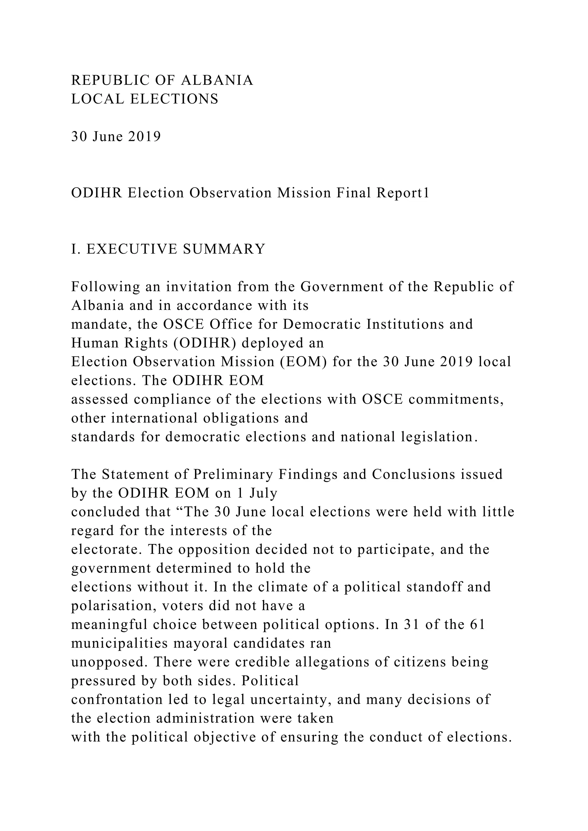 REPUBLIC OF ALBANIA
LOCAL ELECTIONS
30 June 2019
ODIHR Election Observation Mission Final Report1
I. EXECUTIVE SUMMARY
Following an invitation from the Government of the Republic of
Albania and in accordance with its
mandate, the OSCE Office for Democratic Institutions and
Human Rights (ODIHR) deployed an
Election Observation Mission (EOM) for the 30 June 2019 local
elections. The ODIHR EOM
assessed compliance of the elections with OSCE commitments,
other international obligations and
standards for democratic elections and national legislation.
The Statement of Preliminary Findings and Conclusions issued
by the ODIHR EOM on 1 July
concluded that “The 30 June local elections were held with little
regard for the interests of the
electorate. The opposition decided not to participate, and the
government determined to hold the
elections without it. In the climate of a political standoff and
polarisation, voters did not have a
meaningful choice between political options. In 31 of the 61
municipalities mayoral candidates ran
unopposed. There were credible allegations of citizens being
pressured by both sides. Political
confrontation led to legal uncertainty, and many decisions of
the election administration were taken
with the political objective of ensuring the conduct of elections.
 