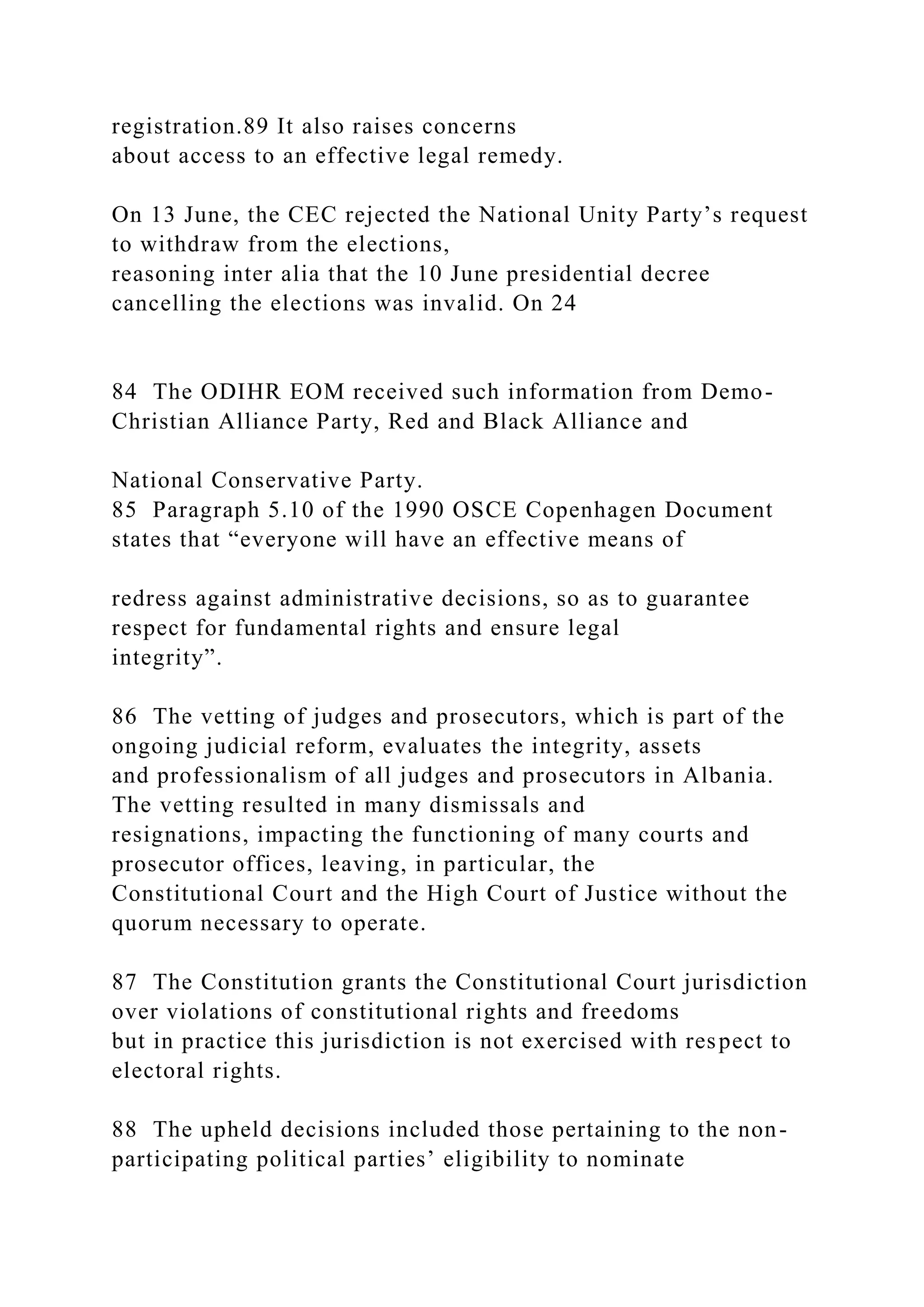 registration.89 It also raises concerns
about access to an effective legal remedy.
On 13 June, the CEC rejected the National Unity Party’s request
to withdraw from the elections,
reasoning inter alia that the 10 June presidential decree
cancelling the elections was invalid. On 24
84 The ODIHR EOM received such information from Demo-
Christian Alliance Party, Red and Black Alliance and
National Conservative Party.
85 Paragraph 5.10 of the 1990 OSCE Copenhagen Document
states that “everyone will have an effective means of
redress against administrative decisions, so as to guarantee
respect for fundamental rights and ensure legal
integrity”.
86 The vetting of judges and prosecutors, which is part of the
ongoing judicial reform, evaluates the integrity, assets
and professionalism of all judges and prosecutors in Albania.
The vetting resulted in many dismissals and
resignations, impacting the functioning of many courts and
prosecutor offices, leaving, in particular, the
Constitutional Court and the High Court of Justice without the
quorum necessary to operate.
87 The Constitution grants the Constitutional Court jurisdiction
over violations of constitutional rights and freedoms
but in practice this jurisdiction is not exercised with respect to
electoral rights.
88 The upheld decisions included those pertaining to the non-
participating political parties’ eligibility to nominate
 