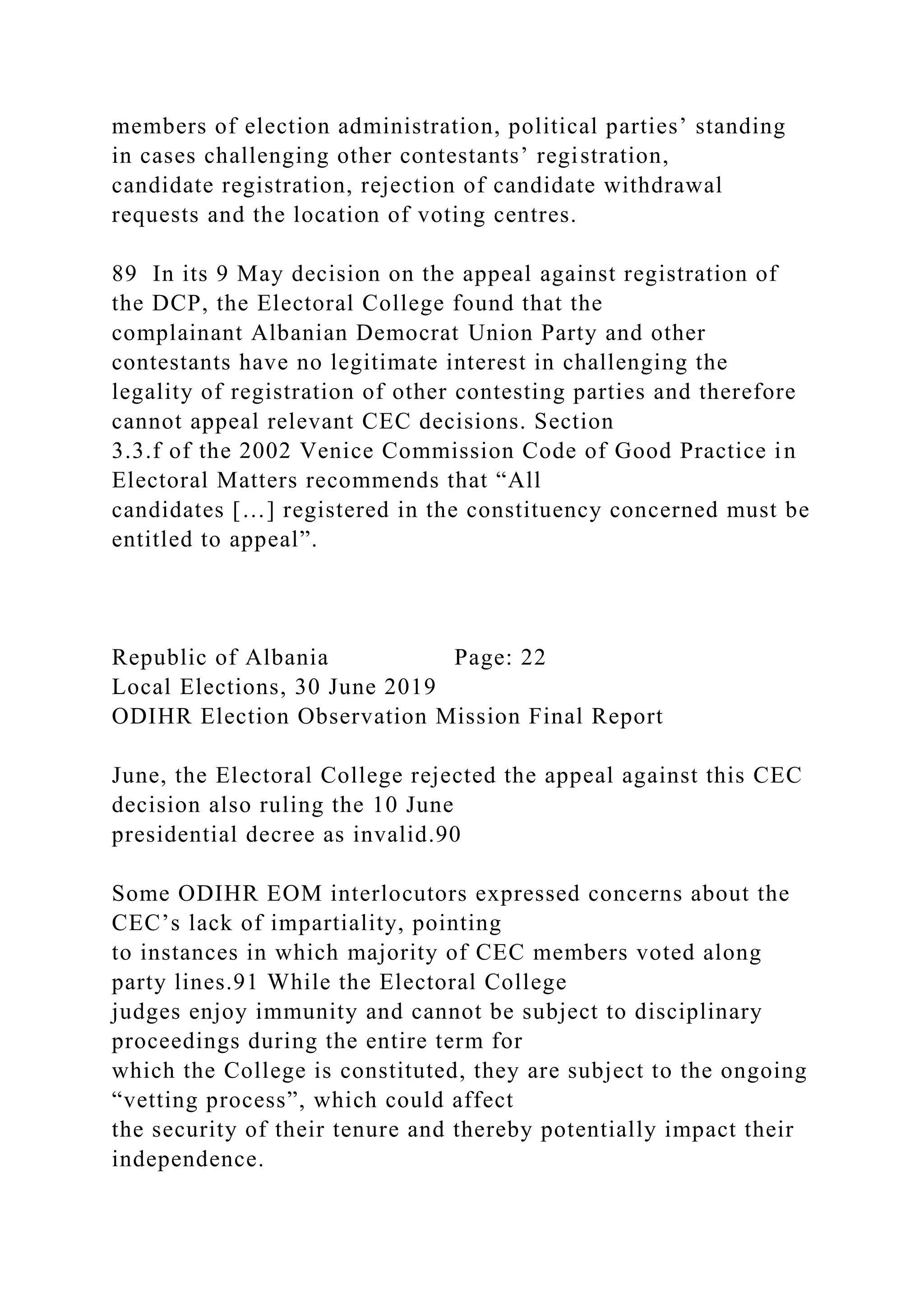members of election administration, political parties’ standing
in cases challenging other contestants’ registration,
candidate registration, rejection of candidate withdrawal
requests and the location of voting centres.
89 In its 9 May decision on the appeal against registration of
the DCP, the Electoral College found that the
complainant Albanian Democrat Union Party and other
contestants have no legitimate interest in challenging the
legality of registration of other contesting parties and therefore
cannot appeal relevant CEC decisions. Section
3.3.f of the 2002 Venice Commission Code of Good Practice in
Electoral Matters recommends that “All
candidates […] registered in the constituency concerned must be
entitled to appeal”.
Republic of Albania Page: 22
Local Elections, 30 June 2019
ODIHR Election Observation Mission Final Report
June, the Electoral College rejected the appeal against this CEC
decision also ruling the 10 June
presidential decree as invalid.90
Some ODIHR EOM interlocutors expressed concerns about the
CEC’s lack of impartiality, pointing
to instances in which majority of CEC members voted along
party lines.91 While the Electoral College
judges enjoy immunity and cannot be subject to disciplinary
proceedings during the entire term for
which the College is constituted, they are subject to the ongoing
“vetting process”, which could affect
the security of their tenure and thereby potentially impact their
independence.
 