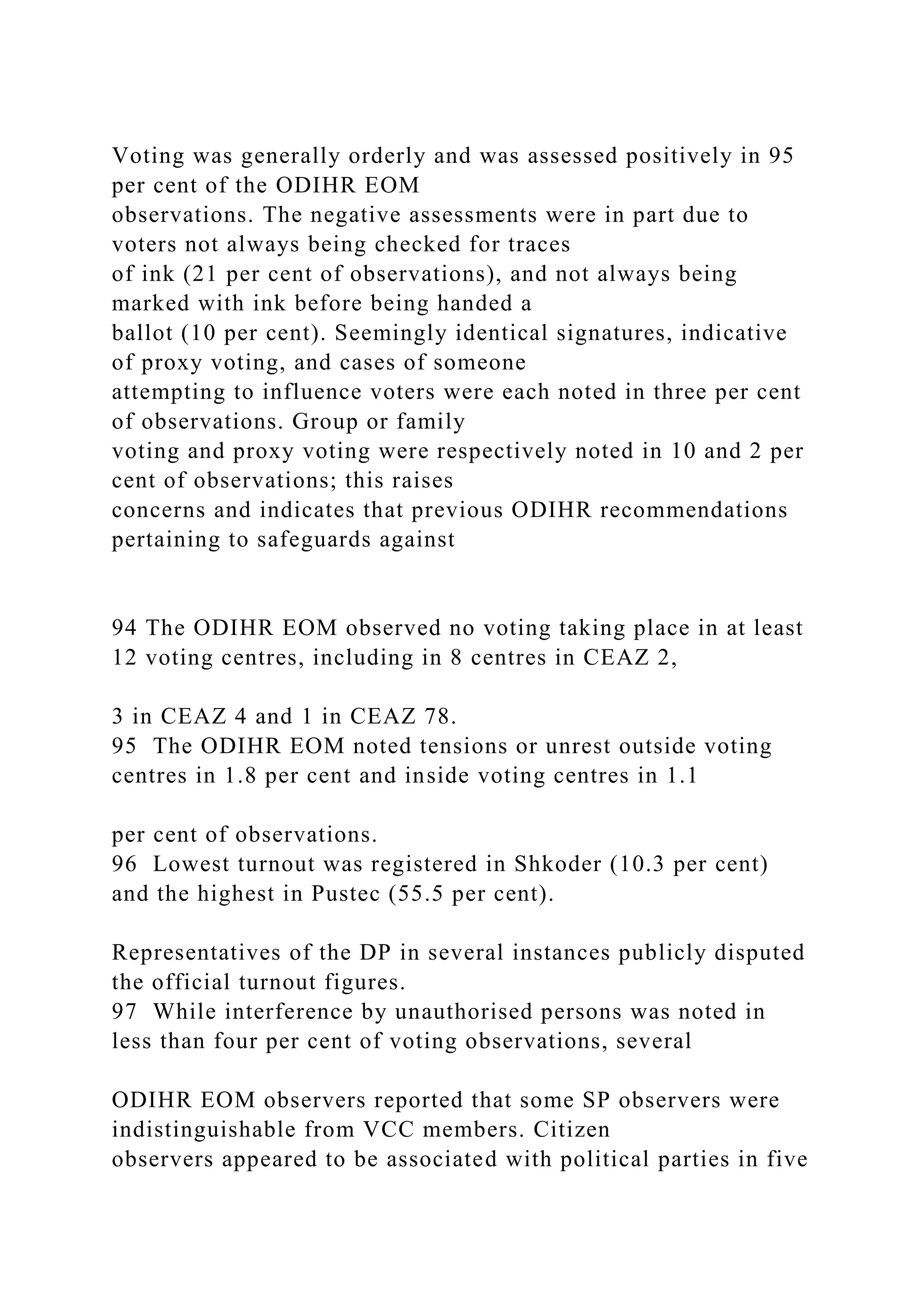 Voting was generally orderly and was assessed positively in 95
per cent of the ODIHR EOM
observations. The negative assessments were in part due to
voters not always being checked for traces
of ink (21 per cent of observations), and not always being
marked with ink before being handed a
ballot (10 per cent). Seemingly identical signatures, indicative
of proxy voting, and cases of someone
attempting to influence voters were each noted in three per cent
of observations. Group or family
voting and proxy voting were respectively noted in 10 and 2 per
cent of observations; this raises
concerns and indicates that previous ODIHR recommendations
pertaining to safeguards against
94 The ODIHR EOM observed no voting taking place in at least
12 voting centres, including in 8 centres in CEAZ 2,
3 in CEAZ 4 and 1 in CEAZ 78.
95 The ODIHR EOM noted tensions or unrest outside voting
centres in 1.8 per cent and inside voting centres in 1.1
per cent of observations.
96 Lowest turnout was registered in Shkoder (10.3 per cent)
and the highest in Pustec (55.5 per cent).
Representatives of the DP in several instances publicly disputed
the official turnout figures.
97 While interference by unauthorised persons was noted in
less than four per cent of voting observations, several
ODIHR EOM observers reported that some SP observers were
indistinguishable from VCC members. Citizen
observers appeared to be associated with political parties in five
 