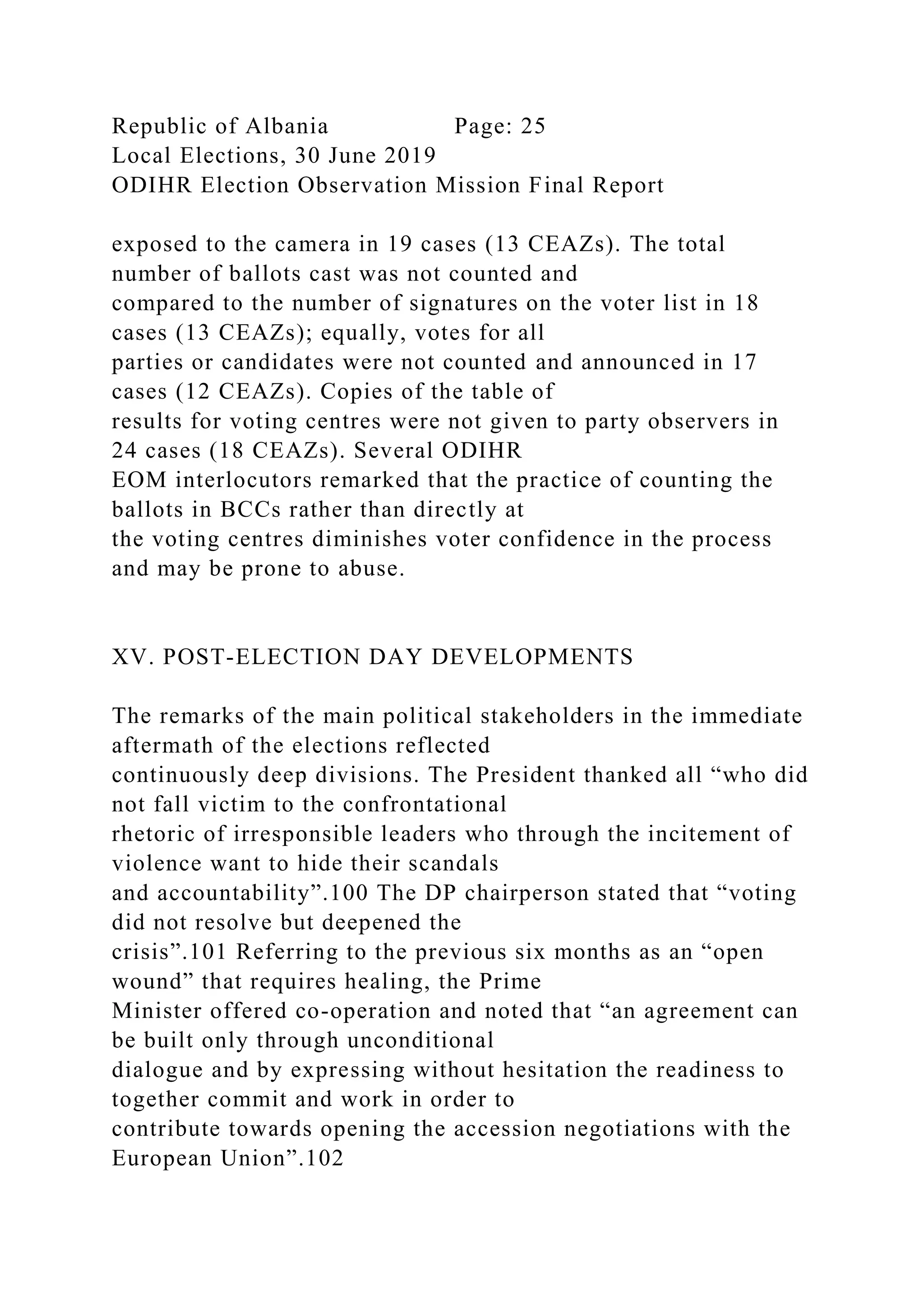 Republic of Albania Page: 25
Local Elections, 30 June 2019
ODIHR Election Observation Mission Final Report
exposed to the camera in 19 cases (13 CEAZs). The total
number of ballots cast was not counted and
compared to the number of signatures on the voter list in 18
cases (13 CEAZs); equally, votes for all
parties or candidates were not counted and announced in 17
cases (12 CEAZs). Copies of the table of
results for voting centres were not given to party observers in
24 cases (18 CEAZs). Several ODIHR
EOM interlocutors remarked that the practice of counting the
ballots in BCCs rather than directly at
the voting centres diminishes voter confidence in the process
and may be prone to abuse.
XV. POST-ELECTION DAY DEVELOPMENTS
The remarks of the main political stakeholders in the immediate
aftermath of the elections reflected
continuously deep divisions. The President thanked all “who did
not fall victim to the confrontational
rhetoric of irresponsible leaders who through the incitement of
violence want to hide their scandals
and accountability”.100 The DP chairperson stated that “voting
did not resolve but deepened the
crisis”.101 Referring to the previous six months as an “open
wound” that requires healing, the Prime
Minister offered co-operation and noted that “an agreement can
be built only through unconditional
dialogue and by expressing without hesitation the readiness to
together commit and work in order to
contribute towards opening the accession negotiations with the
European Union”.102
 