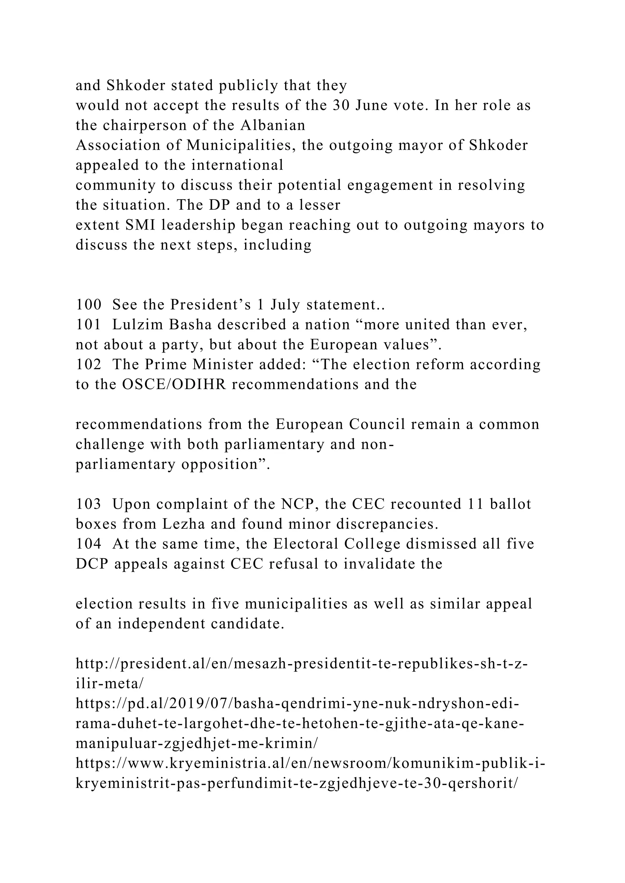 and Shkoder stated publicly that they
would not accept the results of the 30 June vote. In her role as
the chairperson of the Albanian
Association of Municipalities, the outgoing mayor of Shkoder
appealed to the international
community to discuss their potential engagement in resolving
the situation. The DP and to a lesser
extent SMI leadership began reaching out to outgoing mayors to
discuss the next steps, including
100 See the President’s 1 July statement..
101 Lulzim Basha described a nation “more united than ever,
not about a party, but about the European values”.
102 The Prime Minister added: “The election reform according
to the OSCE/ODIHR recommendations and the
recommendations from the European Council remain a common
challenge with both parliamentary and non-
parliamentary opposition”.
103 Upon complaint of the NCP, the CEC recounted 11 ballot
boxes from Lezha and found minor discrepancies.
104 At the same time, the Electoral College dismissed all five
DCP appeals against CEC refusal to invalidate the
election results in five municipalities as well as similar appeal
of an independent candidate.
http://president.al/en/mesazh-presidentit-te-republikes-sh-t-z-
ilir-meta/
https://pd.al/2019/07/basha-qendrimi-yne-nuk-ndryshon-edi-
rama-duhet-te-largohet-dhe-te-hetohen-te-gjithe-ata-qe-kane-
manipuluar-zgjedhjet-me-krimin/
https://www.kryeministria.al/en/newsroom/komunikim-publik-i-
kryeministrit-pas-perfundimit-te-zgjedhjeve-te-30-qershorit/
 