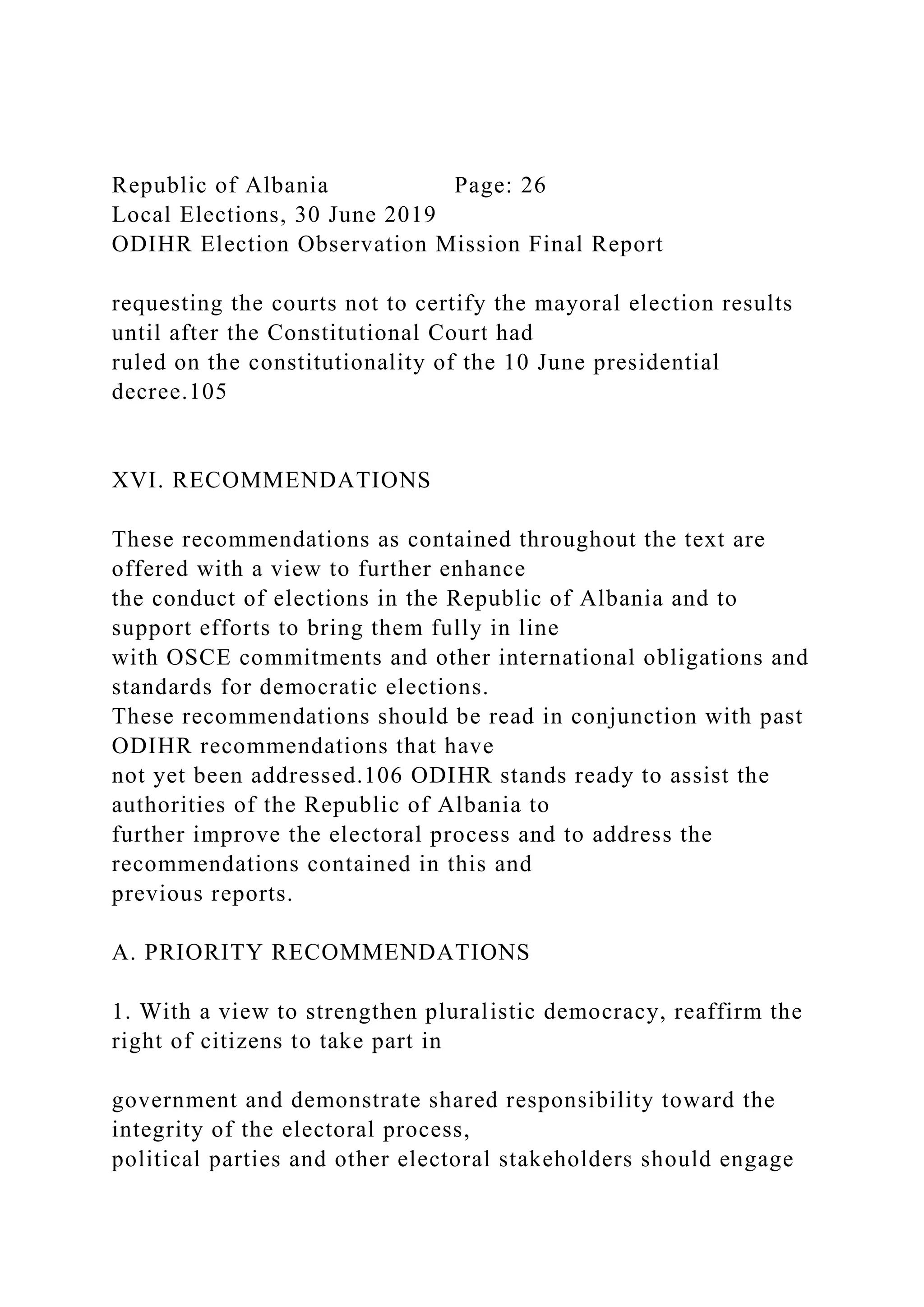 Republic of Albania Page: 26
Local Elections, 30 June 2019
ODIHR Election Observation Mission Final Report
requesting the courts not to certify the mayoral election results
until after the Constitutional Court had
ruled on the constitutionality of the 10 June presidential
decree.105
XVI. RECOMMENDATIONS
These recommendations as contained throughout the text are
offered with a view to further enhance
the conduct of elections in the Republic of Albania and to
support efforts to bring them fully in line
with OSCE commitments and other international obligations and
standards for democratic elections.
These recommendations should be read in conjunction with past
ODIHR recommendations that have
not yet been addressed.106 ODIHR stands ready to assist the
authorities of the Republic of Albania to
further improve the electoral process and to address the
recommendations contained in this and
previous reports.
A. PRIORITY RECOMMENDATIONS
1. With a view to strengthen pluralistic democracy, reaffirm the
right of citizens to take part in
government and demonstrate shared responsibility toward the
integrity of the electoral process,
political parties and other electoral stakeholders should engage
 