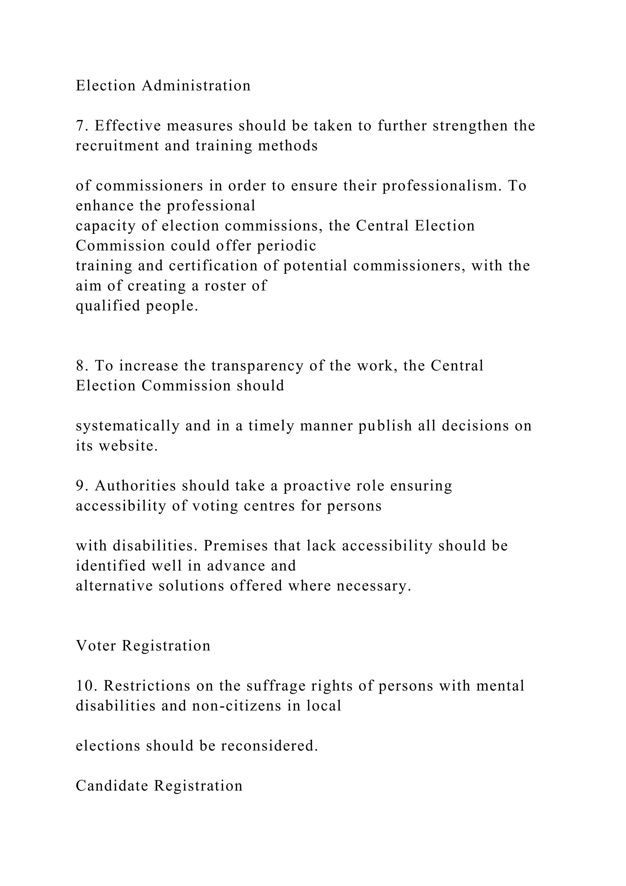 Election Administration
7. Effective measures should be taken to further strengthen the
recruitment and training methods
of commissioners in order to ensure their professionalism. To
enhance the professional
capacity of election commissions, the Central Election
Commission could offer periodic
training and certification of potential commissioners, with the
aim of creating a roster of
qualified people.
8. To increase the transparency of the work, the Central
Election Commission should
systematically and in a timely manner publish all decisions on
its website.
9. Authorities should take a proactive role ensuring
accessibility of voting centres for persons
with disabilities. Premises that lack accessibility should be
identified well in advance and
alternative solutions offered where necessary.
Voter Registration
10. Restrictions on the suffrage rights of persons with mental
disabilities and non-citizens in local
elections should be reconsidered.
Candidate Registration
 