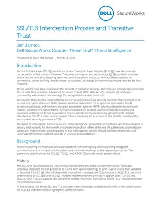 SSL/TLS Interception Proxies and Transitive
Trust
Jeff Jarmoc
Dell SecureWorks Counter Threat Unit℠ Threat Intelligence
Presented at Black Hat Europe – March 14, 2012.

Introduction
Secure Sockets Layer (SSL) [1] and its successor Transport Layer Security (TLS) [2] have become key
components of the modern Internet. The privacy, integrity, and authenticity [3] [4] provided by these
protocols are critical to allowing sensitive communications to occur. Without these systems, ecommerce, online banking, and business-to-business exchange of information would likely be far less
frequent.
Threat actors have also recognized the benefits of transport security, and they are increasingly turning to
SSL to hide their activities. Advanced Persistent Threat (APT) attackers [5], botnets [6], and even
commodity web attacks can leverage SSL encryption to evade detection.
To counter these tactics, organizations are increasingly deploying security controls that intercept endto-end encrypted channels. Web proxies, data loss prevention (DLP) systems, specialized threat
detection solutions, and network intrusion prevention systems (NIPS) offer functionality to intercept,
inspect, and filter encrypted traffic. Similar functionality is present in lawful intercept systems and
solutions enabling the broad surveillance of encrypted communications by governments. Broadly
classified as “SSL/TLS interception proxies,” these solutions act as a “man in the middle,” violating the
end-to-end security promises of SSL.
This type of interception comes at a cost. Intercepting SSL-encrypted connections sacrifices a degree of
privacy and integrity for the benefit of content inspection, often at the risk of authenticity and endpoint
validation. Implementers and designers of SSL interception proxies should consider these risks and
understand how their systems operate in unusual circumstances.

Background
Before exploring the methods and associated risks of intercepting and inspecting encrypted
communications, it is important to understand the inner workings of the relevant protocols. The
governing specifications for SSL [1], TLS [2], and X.509 [7] provide much greater detail.

History
The SSL and TLS protocols are very similar mechanisms and share a common history. Netscape
originally proposed the SSL protocol as a v2.0 draft specification [1] in 1994. SSLv2.0 was then updated
to become SSLv3.0 [8], which formed the basis of the standardized TLS protocol v1.0 [9]. TLS has since
been revised to v1.1 [10] and v1.2 [2]. Modern implementations generally support both TLSv1.0 and
TLSv1.1, with TLSv1.2 support still somewhat limited. However, the original name “SSL” has become part
the common lexicon.
In this analysis, the terms SSL and TLS are used interchangeably and generally refer to the specification
for TLSv1.1 with differences highlighted where relevant.

 