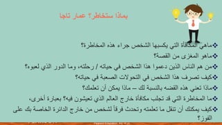 ‫والنشر‬ ‫الطبع‬ ‫حقوق‬
©
‫لألعوام‬
2015
،
2012
،
2009
‫محفوظة‬
‫لشركة‬
Pearson Education, Inc.
7
‫تاجا‬ ‫عمار‬ ‫ستخاطر؟‬ ‫بماذا‬
❖
‫المخاطرة؟‬ ‫هذه‬ ‫جراء‬ ‫الشخص‬ ‫يكسبها‬ ‫التي‬ ‫المكافأة‬ ‫ماهي‬
❖
‫القصة؟‬ ‫من‬ ‫المغزى‬ ‫ماهو‬
❖
‫حياته‬ ‫في‬ ‫الشخص‬ ‫هذا‬ ‫دعموا‬ ‫الذين‬ ‫الناس‬ ‫هم‬ ‫من‬
/
‫لعبوه؟‬ ‫الذي‬ ‫الدور‬ ‫وما‬ ،‫رحلته‬
❖
‫حياته؟‬ ‫في‬ ‫الصعبة‬ ‫التحوالت‬ ‫في‬ ‫الشخص‬ ‫هذا‬ ‫تصرف‬ ‫كيف‬
❖
‫لك‬ ‫بالنسبة‬ ‫القضه‬ ‫هذه‬ ‫تعني‬ ‫ماذا‬
–
‫تعلمك؟‬ ‫أن‬ ‫يمكن‬ ‫ماذا‬
❖
‫أخر‬ ‫بعبارة‬ ‫فيه؟‬ ‫تعيشون‬ ‫الذي‬ ‫العالم‬ ‫خارج‬ ‫مكافأة‬ ‫تجلب‬ ‫قد‬ ‫التي‬ ‫المخاطرة‬ ‫ما‬
،‫ى‬
❖
‫الخاص‬ ‫الدائرة‬ ‫خارج‬ ‫من‬ ‫لشخص‬ ً‫ا‬‫فرق‬ ‫وتحدث‬ ‫تعلمته‬ ‫ما‬ ‫تنقل‬ ‫أن‬ ‫يمكنك‬ ‫كيف‬
‫على‬ ‫بك‬ ‫ة‬
‫الفوز؟‬
 