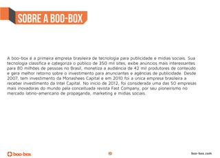 A boo-box é a primeira empresa brasileira de tecnologia para publicidade e mídias sociais. Sua
tecnologia classifica e categoriza o público de 350 mil sites, exibe anúncios mais interessantes
para 80 milhões de pessoas no Brasil, monetiza a audiência de 42 mil produtores de conteúdo
e gera melhor retorno sobre o investimento para anunciantes e agências de publicidade. Desde
2007, tem investimento da Monashees Capital e em 2010 foi a única empresa brasileira a
receber investimento da Intel Capital. No início de 2012, foi considerada uma das 50 empresas
mais inovadoras do mundo pela conceituada revista Fast Company, por seu pioneirismo no
mercado latino-americano de propaganda, marketing e mídias sociais.




                                                   10                                        boo-box.com
 