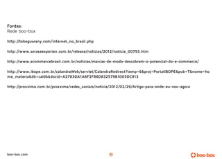 Fontes:
Rede boo-box

http://tobeguarany.com/internet_no_brasil.php

http://www.serasaexperian.com.br/release/noticias/2012/noticia_00755.htm

http://www.ecommercebrasil.com.br/noticias/marcas-de-moda-descobrem-o-potencial-do-e-commerce/

http://www.ibope.com.br/calandraWeb/servlet/CalandraRedirect?temp=6&proj=PortalIBOPE&pub=T&nome=ho
me_materia&db=caldb&docid=A2783DA1A6F2F86D832579B1005DC913

http://proxxima.com.br/proxxima/redes_sociais/noticia/2012/02/29/Artigo-para-onde-eu-vou-agora




boo-box.com                                         11
 