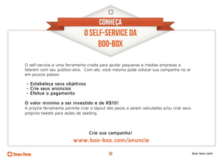 CONHEÇA
                               O SELF-SERVICE DA
                                    BOO-BOX      ox

O self-service é uma ferramenta criada para ajudar pequenas e médias empresas a
falarem com seu público-alvo. Com ele, você mesmo pode colocar sua campanha no ar
em poucos passos:

- Estabeleça seus objetivos
- Crie seus anúncios
- Efetue o pagamento

O valor mínimo a ser investido é de R$10!
A própria ferramenta permite criar o layout das peças a serem veiculadas e/ou criar seus
próprios tweets para ações de seeding.



                                  Crie sua campanha!
                         www.boo-box.com/anuncie

                                            12                                             boo-box.com
 